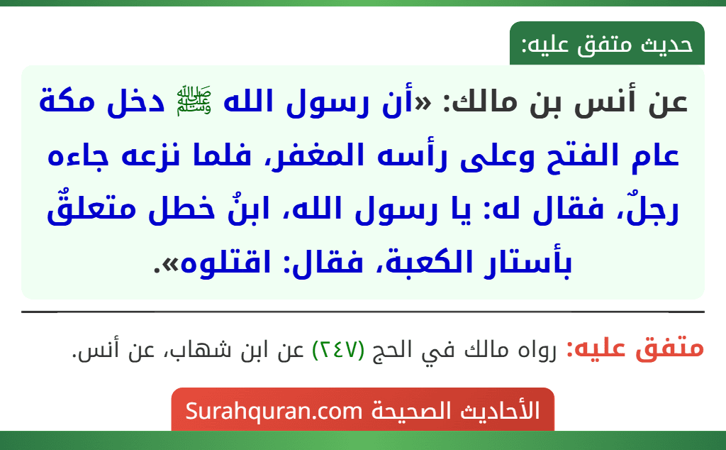 عن أنس بن مالك: «أن رسول الله ﷺ دخل مكة عام الفتح وعلى رأسه المغفر، فلما نزعه جاءه رجلٌ، فقال له: يا رسول الله، ابنُ خطل متعلقٌ بأستار الكعبة، فقال: اقتلوه».