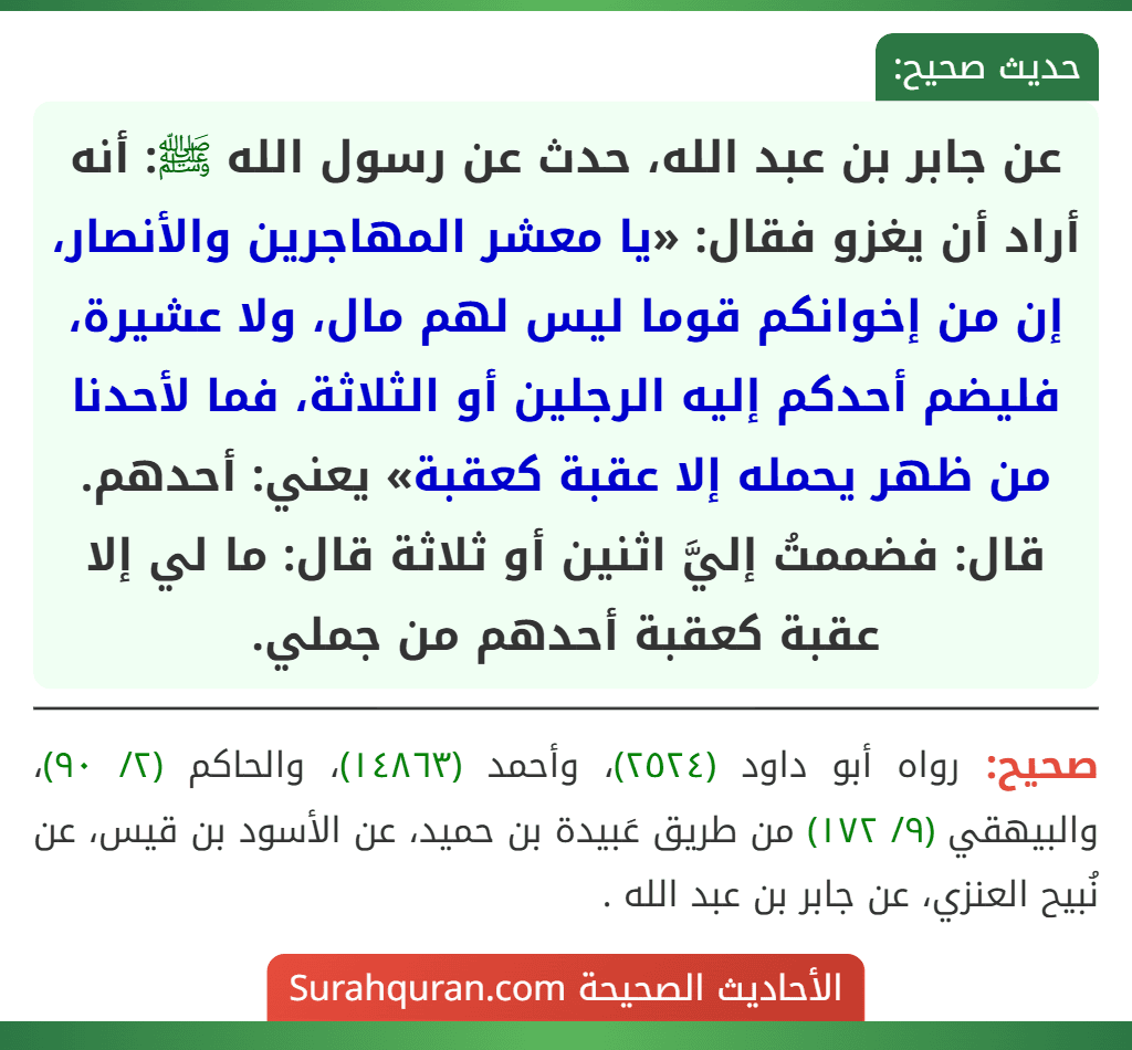 عن جابر بن عبد الله، حدث عن رسول الله ﷺ: أنه أراد أن يغزو فقال: «يا معشر المهاجرين والأنصار، إن من إخوانكم قوما ليس لهم مال، ولا عشيرة، فليضم أحدكم إليه الرجلين أو الثلاثة، فما لأحدنا من ظهر يحمله إلا عقبة كعقبة» يعني: أحدهم. قال: فضممتُ إليَّ اثنين أو ثلاثة قال: ما لي إلا عقبة كعقبة أحدهم من جملي.
