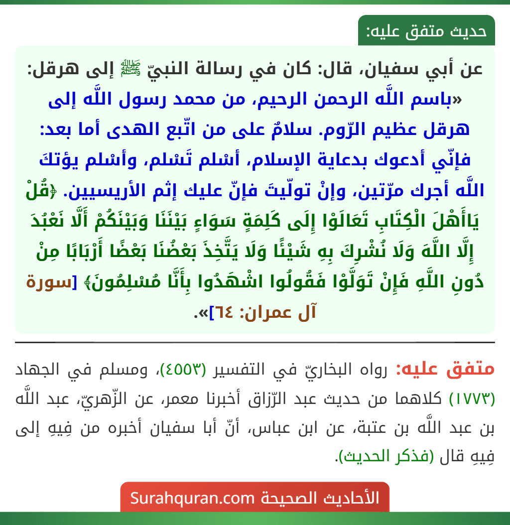 عن أبي سفيان، قال: كان في رسالة النبيّ ﷺ إلى هرقل: «باسم اللَّه الرحمن الرحيم، من محمد رسول اللَّه إلى هرقل عظيم الرّوم. سلامٌ على من اتّبع الهدى أما بعد: فإنّي أدعوك بدعاية الإسلام، أسْلم تَسْلم، وأسْلم يؤتكَ اللَّه أجرك مرّتين، وإنْ تولّيتَ فإنّ عليك إثم الأريسيين. ﴿قُلْ يَاأَهْلَ الْكِتَابِ تَعَالَوْا إِلَى كَلِمَةٍ سَوَاءٍ بَيْنَنَا وَبَيْنَكُمْ أَلَّا نَعْبُدَ إِلَّا اللَّهَ وَلَا نُشْرِكَ بِهِ شَيْئًا وَلَا يَتَّخِذَ بَعْضُنَا بَعْضًا أَرْبَابًا مِنْ دُونِ اللَّهِ فَإِنْ تَوَلَّوْا فَقُولُوا اشْهَدُوا بِأَنَّا مُسْلِمُونَ﴾ [سورة آل عمران: ٦٤]».