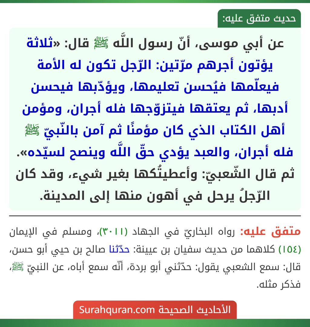 عن أبي موسى، أنّ رسول اللَّه ﷺ قال: «ثلاثة يؤتون أجرهم مرّتين: الرّجل تكون له الأمة فيعلّمها فيُحسن تعليمها، ويؤدّبها فيحسن أدبها، ثم يعتقها فيتزوّجها فله أجران، ومؤمن أهل الكتاب الذي كان مؤمنًا ثم آمن بالنّبيّ ﷺ فله أجران، والعبد يؤدي حقّ اللَّه وينصح لسيّده». ثم قال الشّعبيّ: وأعطيتُكها بغير شيء، وقد كان الرّجلُ يرحل في أهون منها إلى المدينة.