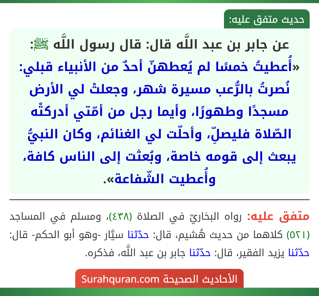 عن جابر بن عبد اللَّه قال: قال رسول اللَّه ﷺ: «أُعطيتُ خمسًا لم يُعطهنّ أحدٌ من الأنبياء قبلي: نُصرتُ بالرُّعب مسيرة شهر، وجعلتْ لي الأرض مسجدًا وطهورًا، وأيما رجل من أمّتي أدركتْه الصّلاة فليصلِّ، وأحلّت لي الغنائم، وكان النبيُّ يبعث إلى قومه خاصة، وبُعثت إلى الناس كافة، وأُعطيت الشّفاعة».