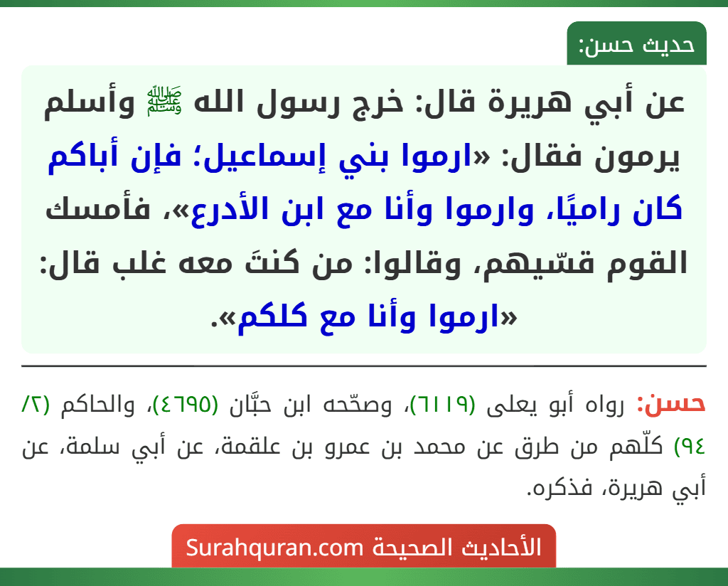 عن أبي هريرة قال: خرج رسول الله ﷺ وأسلم يرمون فقال: «ارموا بني إسماعيل؛ فإن أباكم كان راميًا، وارموا وأنا مع ابن الأدرع»، فأمسك القوم قسّيهم، وقالوا: من كنتَ معه غلب قال: «ارموا وأنا مع كلكم».