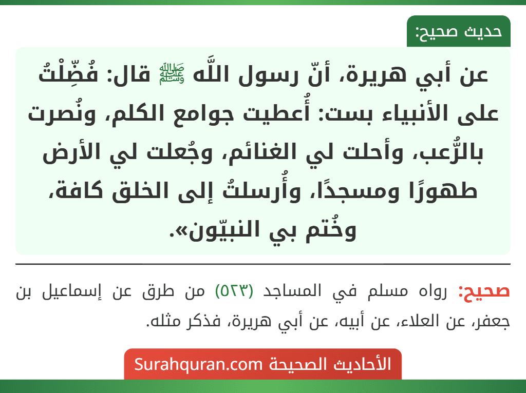 عن أبي هريرة، أنّ رسول اللَّه ﷺ قال: فُضِّلْتُ على الأنبياء بست: أُعطيت جوامع الكلم، ونُصرت بالرُّعب، وأحلت لي الغنائم، وجُعلت لي الأرض طهورًا ومسجدًا، وأُرسلتُ إلى الخلق كافة، وخُتم بي النبيّون».