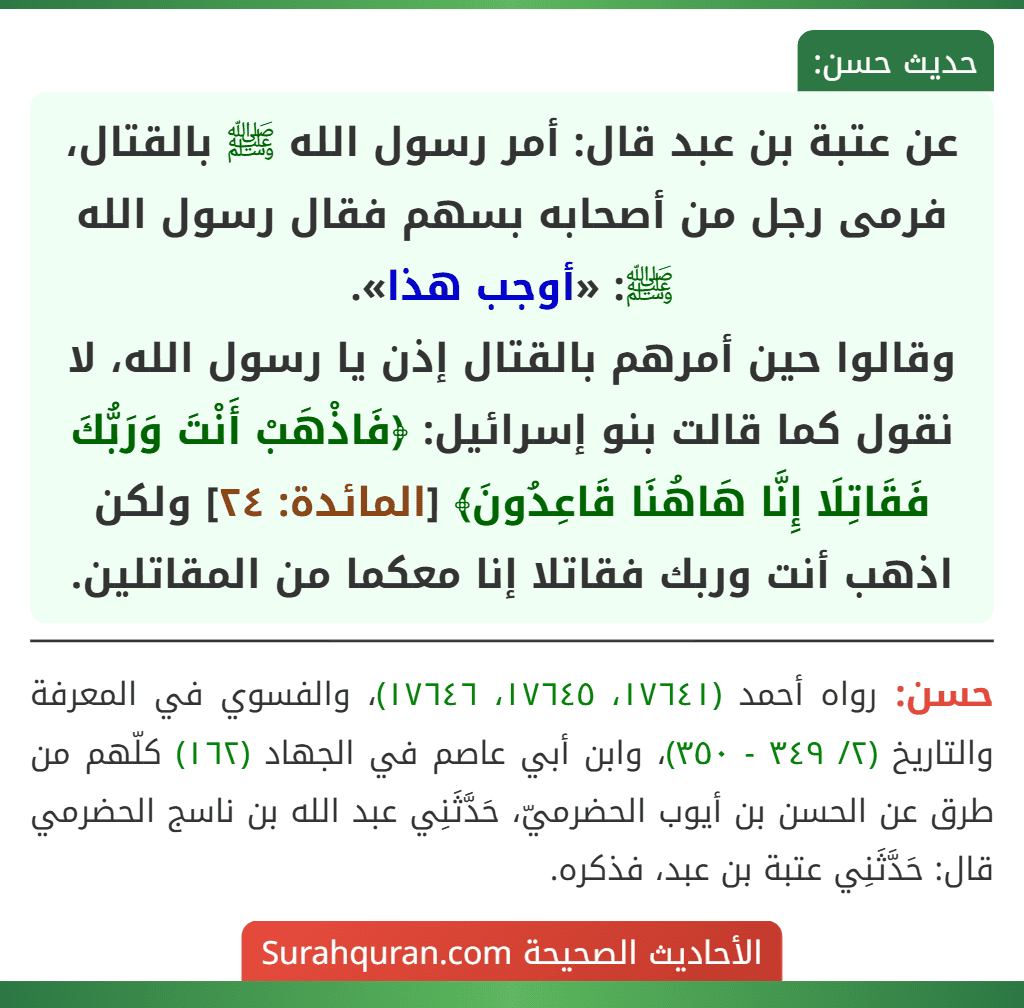 عن عتبة بن عبد قال: أمر رسول الله ﷺ بالقتال، فرمى رجل من أصحابه بسهم فقال رسول الله ﷺ: «أوجب هذا».
وقالوا حين أمرهم بالقتال إذن يا رسول الله، لا نقول كما قالت بنو إسرائيل: ﴿فَاذْهَبْ أَنْتَ وَرَبُّكَ فَقَاتِلَا إِنَّا هَاهُنَا قَاعِدُونَ﴾ [المائدة: ٢٤] ولكن اذهب أنت وربك فقاتلا إنا معكما من المقاتلين.