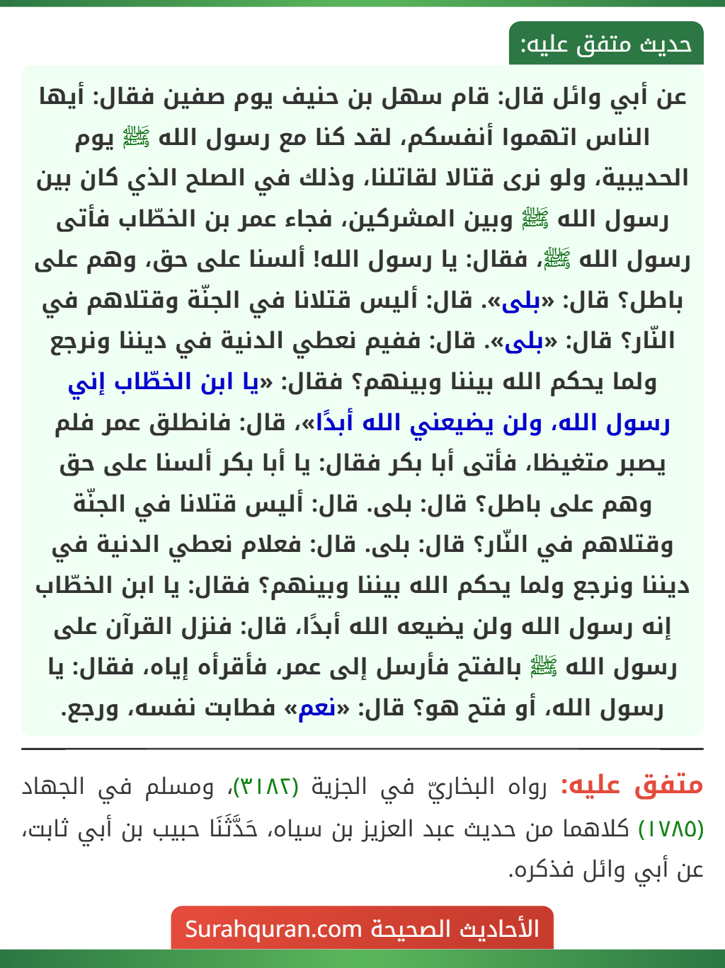 عن أبي وائل قال: قام سهل بن حنيف يوم صفين فقال: أيها الناس اتهموا أنفسكم، لقد كنا مع رسول الله ﷺ يوم الحديبية، ولو نرى قتالا لقاتلنا، وذلك في الصلح الذي كان بين رسول الله ﷺ وبين المشركين، فجاء عمر بن الخطّاب فأتى رسول الله ﷺ، فقال: يا رسول الله! ألسنا على حق، وهم على باطل؟ قال: «بلى». قال: أليس قتلانا في الجنّة وقتلاهم في النّار؟ قال: «بلى». قال: ففيم نعطي الدنية في ديننا ونرجع ولما يحكم الله بيننا وبينهم؟ فقال: «يا ابن الخطّاب إني رسول الله، ولن يضيعني الله أبدًا»، قال: فانطلق عمر فلم يصبر متغيظا، فأتى أبا بكر فقال: يا أبا بكر ألسنا على حق وهم على باطل؟ قال: بلى. قال: أليس قتلانا في الجنّة وقتلاهم في النّار؟ قال: بلى. قال: فعلام نعطي الدنية في ديننا ونرجع ولما يحكم الله بيننا وبينهم؟ فقال: يا ابن الخطّاب إنه رسول الله ولن يضيعه الله أبدًا، قال: فنزل القرآن على رسول الله ﷺ بالفتح فأرسل إلى عمر، فأقرأه إياه، فقال: يا رسول الله، أو فتح هو؟ قال: «نعم» فطابت نفسه، ورجع.
