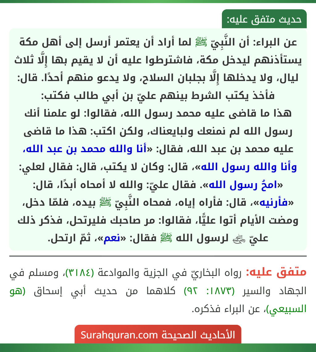 عن البراء: أن النَّبِيّ ﷺ لما أراد أن يعتمر أرسل إلى أهل مكة يستأذنهم ليدخل مكة، فاشترطوا عليه أن لا يقيم بها إِلَّا ثلاث ليال، ولا يدخلها إِلَّا بجلبان السلاح، ولا يدعو منهم أحدًا. قال: فأخذ يكتب الشرط بينهم عليّ بن أبي طالب فكتب:
هذا ما قاضى عليه محمد رسول الله، فقالوا: لو علمنا أنك رسول الله لم نمنعك ولبايعناك، ولكن اكتب: هذا ما قاضى عليه محمد بن عبد الله، فقال: «أنا والله محمد بن عبد الله، وأنا والله رسول الله»، قال: وكان لا يكتب، قال: فقال لعلي: «امحُ رسول الله». فقال عليّ: والله لا أمحاه أبدًا، قال: «فأرنيه»، قال: فأراه إياه، فمحاه النَّبِيّ ﷺ بيده، فلمّا دخل، ومضت الأيام أتوا عليًّا، فقالوا: مر صاحبك فليرتحل، فذكر ذلك عليّ ﵁ لرسول الله ﷺ فقال: «نعم»، ثمّ ارتحل.