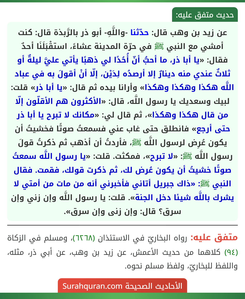 عن زيد بن وهب قال: حدّثنا -واللَّهِ- أبو ذر بالرَّبذة قال: كنت أمشي مع النبي ﷺ في حرّة المدينة عشاءً، استقْبَلَنَا أحدٌ فقال: «يا أبا ذر، ما أحبُّ أنّ أُحُدًا لي ذهبًا يأتي عليَّ ليلةٌ أو ثلاثٌ عندي منه دينارٌ إلا أرصدُه لِدَيْن، إلّا أنْ أقولَ به في عباد اللَّه هكذا وهكذا وهكذا» وأرانا بيده ثم قال: «يا أبا ذر» قلت: لبيك وسعديك يا رسول اللَّه، قال: «الأكثرون هم الأقلّون إلّا من قال هكذا وهكذا»، ثم قال لي: «مكانك لا تبرح يا أبا ذر حتى أرجع» فانطلق حتى غاب عني فسمعتُ صوتًا فخشيتُ أن يكون عُرِض لرسول اللَّه ﷺ، فأردتُ أن أذهب ثم ذكرتُ قولَ رسول اللَّه ﷺ: «لا تبرح»، فمكثت. قلت: «يا رسول اللَّه سمعتُ صوتًا خشيتُ أن يكون عُرض لك، ثم ذكرت قولك، فقمت. فقال النبي ﷺ: «ذاك جبريل أتاني فأخبرني أنه من مات من أمتي لا يشرك باللَّه شيئا دخل الجنة». قلت: يا رسول اللَّه وإن زني وإن سرق؟ قال: وإن زنى وإن سرق». عن زيد بن وهب قال: حدّثنا -واللَّهِ- أبو ذر بالرَّبذة قال: كنت أمشي مع النبي ﷺ في حرّة المدينة عشاءً، استقْبَلَنَا أحدٌ فقال: «يا أبا ذر، ما أحبُّ أنّ أُحُدًا لي ذهبًا يأتي عليَّ ليلةٌ أو ثلاثٌ عندي منه دينارٌ إلا أرصدُه لِدَيْن، إلّا أنْ أقولَ به في عباد اللَّه هكذا وهكذا وهكذا» وأرانا بيده ثم قال: «يا أبا ذر» قلت: لبيك وسعديك يا رسول اللَّه، قال: «الأكثرون هم الأقلّون إلّا من قال هكذا وهكذا»، ثم قال لي: «مكانك لا تبرح يا أبا ذر حتى أرجع» فانطلق حتى غاب عني فسمعتُ صوتًا فخشيتُ أن يكون عُرِض لرسول اللَّه ﷺ، فأردتُ أن أذهب ثم ذكرتُ قولَ رسول اللَّه ﷺ: «لا تبرح»، فمكثت. قلت: «يا رسول اللَّه سمعتُ صوتًا خشيتُ أن يكون عُرض لك، ثم ذكرت قولك، فقمت. فقال النبي ﷺ: «ذاك جبريل أتاني فأخبرني أنه من مات من أمتي لا يشرك باللَّه شيئا دخل الجنة». قلت: يا رسول اللَّه وإن زني وإن سرق؟ قال: وإن زنى وإن سرق».