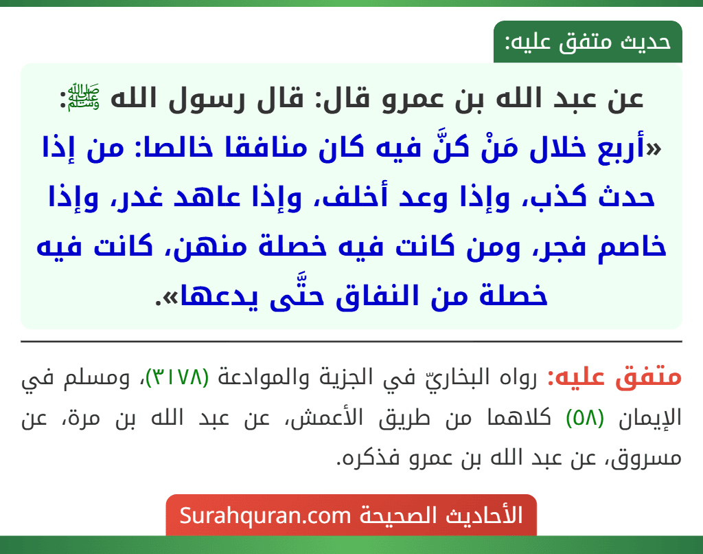 عن عبد الله بن عمرو قال: قال رسول الله ﷺ: «أربع خلال مَنْ كنَّ فيه كان منافقا خالصا: من إذا حدث كذب، وإذا وعد أخلف، وإذا عاهد غدر، وإذا خاصم فجر، ومن كانت فيه خصلة منهن، كانت فيه خصلة من النفاق حتَّى يدعها».
