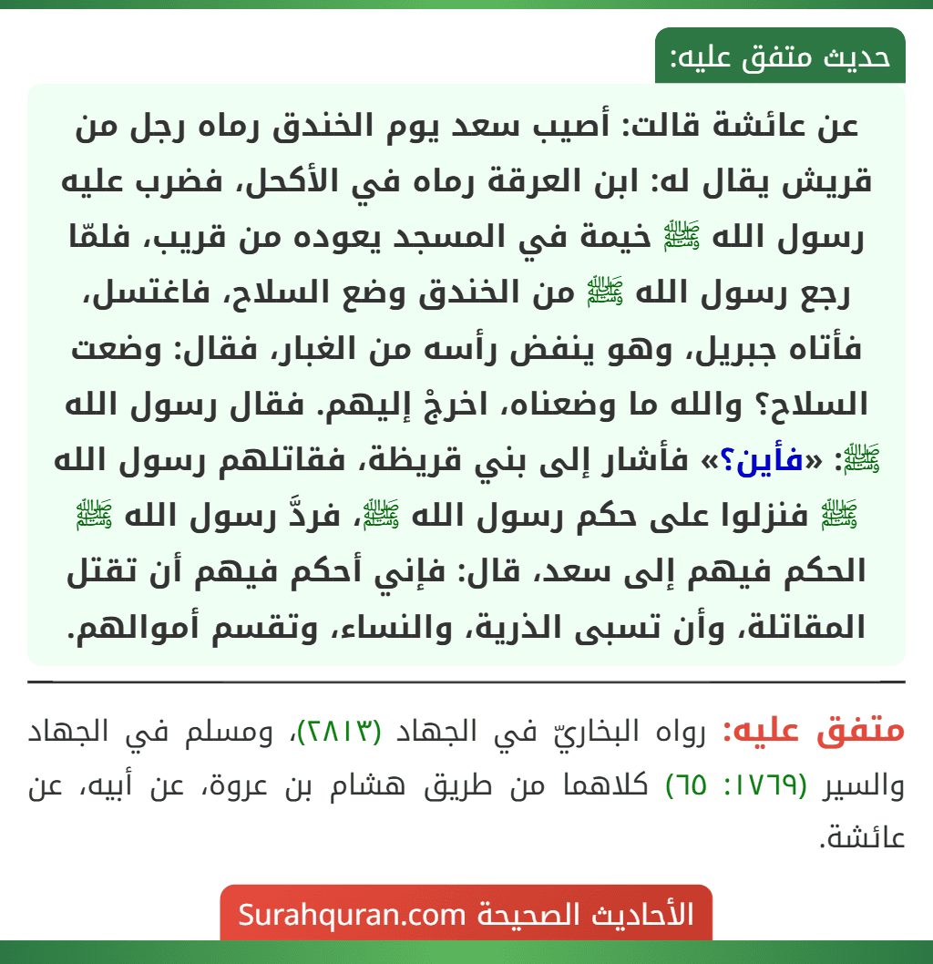 عن عائشة قالت: أصيب سعد يوم الخندق رماه رجل من قريش يقال له: ابن العرقة رماه في الأكحل، فضرب عليه رسول الله ﷺ خيمة في المسجد يعوده من قريب، فلمّا رجع رسول الله ﷺ من الخندق وضع السلاح، فاغتسل، فأتاه جبريل، وهو ينفض رأسه من الغبار، فقال: وضعت السلاح؟ والله ما وضعناه، اخرجْ إليهم. فقال رسول الله ﷺ: «فأين؟» فأشار إلى بني قريظة، فقاتلهم رسول الله ﷺ فنزلوا على حكم رسول الله ﷺ، فردَّ رسول الله ﷺ الحكم فيهم إلى سعد، قال: فإني أحكم فيهم أن تقتل المقاتلة، وأن تسبى الذرية، والنساء، وتقسم أموالهم. عن عائشة قالت: أصيب سعد يوم الخندق رماه رجل من قريش يقال له: ابن العرقة رماه في الأكحل، فضرب عليه رسول الله ﷺ خيمة في المسجد يعوده من قريب، فلمّا رجع رسول الله ﷺ من الخندق وضع السلاح، فاغتسل، فأتاه جبريل، وهو ينفض رأسه من الغبار، فقال: وضعت السلاح؟ والله ما وضعناه، اخرجْ إليهم. فقال رسول الله ﷺ: «فأين؟» فأشار إلى بني قريظة، فقاتلهم رسول الله ﷺ فنزلوا على حكم رسول الله ﷺ، فردَّ رسول الله ﷺ الحكم فيهم إلى سعد، قال: فإني أحكم فيهم أن تقتل المقاتلة، وأن تسبى الذرية، والنساء، وتقسم أموالهم.