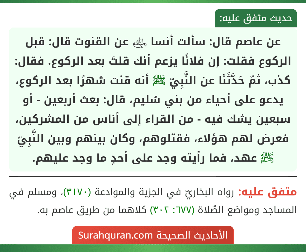 عن عاصم قال: سألت أنسا ﵁ عن القنوت قال: قبل الركوع فقلت: إن فلانًا يزعم أنك قلتَ بعد الركوع. فقال: كذب، ثمّ حَدَّثَنَا عن النَّبِيّ ﷺ أنه قنت شهرًا بعد الركوع، يدعو على أحياء من بني سُليم، قال: بعث أربعين - أو سبعين يشك فيه - من القراء إلى أناس من المشركين، فعرض لهم هؤلاء، فقتلوهم، وكان بينهم وبين النَّبِيّ ﷺ عهد، فما رأيته وجد على أحدٍ ما وجد عليهم.