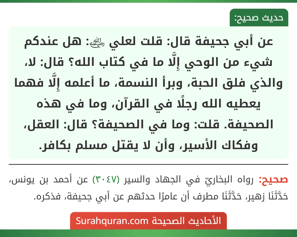 عن أبي جحيفة قال: قلت لعلي ﵁: هل عندكم شيء من الوحي إِلَّا ما في كتاب الله؟ قال: لا، والذي فلق الحبة، وبرأ النسمة، ما أعلمه إِلَّا فهما يعطيه الله رجلًا في القرآن، وما في هذه الصحيفة. قلت: وما في الصحيفة؟ قال: العقل، وفكاك الأسير، وأن لا يقتل مسلم بكافر.