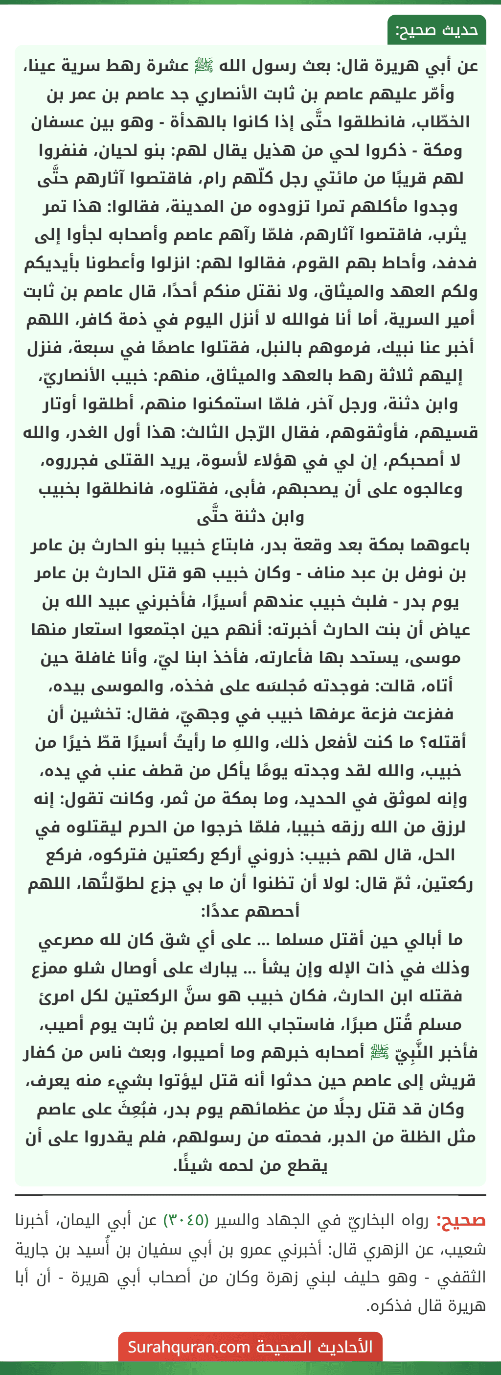 عن أبي هريرة قال: بعث رسول الله ﷺ عشرة رهط سرية عينا، وأمّر عليهم عاصم بن ثابت الأنصاري جد عاصم بن عمر بن الخطّاب، فانطلقوا حتَّى إذا كانوا بالهدأة - وهو بين عسفان ومكة - ذكروا لحي من هذيل يقال لهم: بنو لحيان، فنفروا لهم قريبًا من مائتي رجل كلّهم رام، فاقتصوا آثارهم حتَّى وجدوا مأكلهم تمرا تزودوه من المدينة، فقالوا: هذا تمر يثرب، فاقتصوا آثارهم، فلمّا رآهم عاصم وأصحابه لجأوا إلى فدفد، وأحاط بهم القوم، فقالوا لهم: انزلوا وأعطونا بأيديكم ولكم العهد والميثاق، ولا نقتل منكم أحدًا، قال عاصم بن ثابت أمير السرية، أما أنا فوالله لا أنزل اليوم في ذمة كافر، اللهم أخبر عنا نبيك، فرموهم بالنبل، فقتلوا عاصمًا في سبعة، فنزل إليهم ثلاثة رهط بالعهد والميثاق، منهم: خبيب الأنصاريّ، وابن دثنة، ورجل آخر، فلمّا استمكنوا منهم، أطلقوا أوتار قسيهم، فأوثقوهم، فقال الرّجل الثالث: هذا أول الغدر، والله لا أصحبكم، إن لي في هؤلاء لأسوة، يريد القتلى فجرروه، وعالجوه على أن يصحبهم، فأبى، فقتلوه، فانطلقوا بخبيب وابن دثنة حتَّى
باعوهما بمكة بعد وقعة بدر، فابتاع خبيبا بنو الحارث بن عامر بن نوفل بن عبد مناف - وكان خبيب هو قتل الحارث بن عامر يوم بدر - فلبث خبيب عندهم أسيرًا، فأخبرني عبيد الله بن عياض أن بنت الحارث أخبرته: أنهم حين اجتمعوا استعار منها موسى، يستحد بها فأعارته، فأخذ ابنا ليّ، وأنا غافلة حين أتاه، قالت: فوجدته مُجلسَه على فخذه، والموسى بيده، ففزعت فزعة عرفها خبيب في وجهيّ، فقال: تخشين أن أقتله؟ ما كنت لأفعل ذلك، واللهِ ما رأيتُ أسيرًا قطّ خيرًا من خبيب، والله لقد وجدته يومًا يأكل من قطف عنب في يده، وإنه لموثق في الحديد، وما بمكة من ثمر، وكانت تقول: إنه لرزق من الله رزقه خبيبا، فلمّا خرجوا من الحرم ليقتلوه في الحل، قال لهم خبيب: ذروني أركع ركعتين فتركوه، فركع ركعتين، ثمّ قال: لولا أن تظنوا أن ما بي جزع لطوّلتُها، اللهم أحصهم عددًا:
ما أبالي حين أقتل مسلما ... على أي شق كان لله مصرعي
وذلك في ذات الإله وإن يشأ ... يبارك على أوصال شلو ممزع
فقتله ابن الحارث، فكان خبيب هو سنَّ الركعتين لكل امرئ مسلم قُتل صبرًا، فاستجاب الله لعاصم بن ثابت يوم أصيب، فأخبر النَّبِيّ ﷺ أصحابه خبرهم وما أصيبوا، وبعث ناس من كفار قريش إلى عاصم حين حدثوا أنه قتل ليؤتوا بشيء منه يعرف، وكان قد قتل رجلًا من عظمائهم يوم بدر، فبُعِثَ على عاصم مثل الظلة من الدبر، فحمته من رسولهم، فلم يقدروا على أن يقطع من لحمه شيئًا.