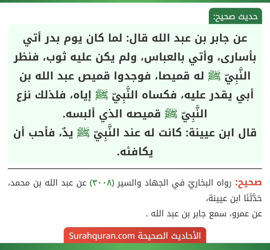 عن جابر بن عبد الله قال: لما كان يوم بدر أتي بأسارى، وأتي بالعباس، ولم يكن عليه ثوب، فنظر النَّبِيّ ﷺ له قميصا، فوجدوا قميص عبد الله بن أبي يقدر عليه، فكساه النَّبِيّ ﷺ إياه، فلذلك نزع النَّبِيّ ﷺ قميصه الذي ألبسه.
قال ابن عيينة: كانت له عند النَّبِيّ ﷺ يدٌ، فأحب أن يكافئه.
