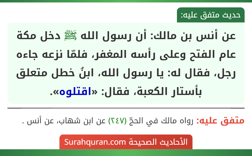 عن أنس بن مالك: أن رسول الله ﷺ دخل مكة عام الفتح وعلى رأسه المغفر، فلمّا نزعه جاءه رجل، فقال له: يا رسول الله، ابنُ خطل متعلق بأستار الكعبة، فقال: «اقتلوه». عن أنس بن مالك: أن رسول الله ﷺ دخل مكة عام الفتح وعلى رأسه المغفر، فلمّا نزعه جاءه رجل، فقال له: يا رسول الله، ابنُ خطل متعلق بأستار الكعبة، فقال: «اقتلوه».