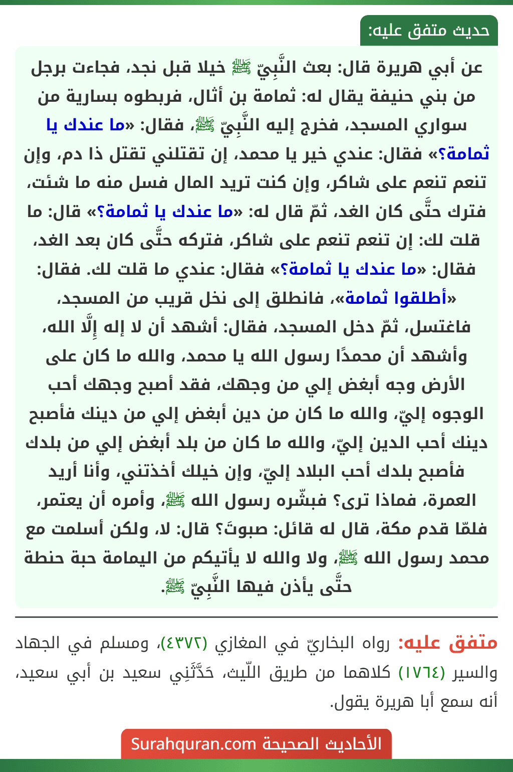 عن أبي هريرة قال: بعث النَّبِيّ ﷺ خيلا قبل نجد، فجاءت برجل من بني حنيفة يقال له: ثمامة بن أثال، فربطوه بسارية من سواري المسجد، فخرج إليه النَّبِيّ ﷺ، فقال: «ما عندك يا ثمامة؟» فقال: عندي خير يا محمد، إن تقتلني تقتل ذا دم، وإن تنعم تنعم على شاكر، وإن كنت تريد المال فسل منه ما شئت، فترك حتَّى كان الغد، ثمّ قال له: «ما عندك يا ثمامة؟» قال: ما قلت لك: إن تنعم تنعم على شاكر، فتركه حتَّى كان بعد الغد، فقال: «ما عندك يا ثمامة؟» فقال: عندي ما قلت لك. فقال: «أطلقوا ثمامة»، فانطلق إلى نخل قريب من المسجد، فاغتسل، ثمّ دخل المسجد، فقال: أشهد أن لا إله إِلَّا الله، وأشهد أن محمدًا رسول الله يا محمد، والله ما كان على الأرض وجه أبغض إلي من وجهك، فقد أصبح وجهك أحب الوجوه إليّ، والله ما كان من دين أبغض إلي من دينك فأصبح دينك أحب الدين إليّ، والله ما كان من بلد أبغض إلي من بلدك فأصبح بلدك أحب البلاد إليّ، وإن خيلك أخذتني، وأنا أريد
العمرة، فماذا ترى؟ فبشّره رسول الله ﷺ، وأمره أن يعتمر، فلمّا قدم مكة، قال له قائل: صبوتَ؟ قال: لا، ولكن أسلمت مع محمد رسول الله ﷺ، ولا والله لا يأتيكم من اليمامة حبة حنطة حتَّى يأذن فيها النَّبِيّ ﷺ.