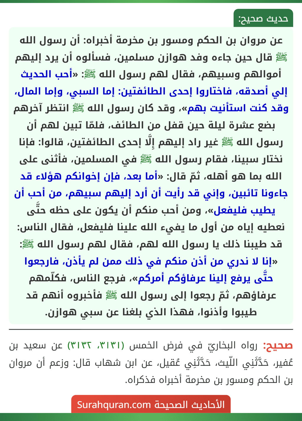 عن مروان بن الحكم ومسور بن مخرمة أخبراه: أن رسول الله ﷺ قال حين جاءه وفد هوازن مسلمين، فسألوه أن يرد إليهم أموالهم وسبيهم، فقال لهم رسول الله ﷺ: «أحب الحديث إلي أصدقه، فاختاروا إحدى الطائفتين: إما السبي، وإما المال، وقد كنت استأنيت بهم»، وقد كان رسول الله ﷺ انتظر آخرهم بضع عشرة ليلة حين قفل من الطائف، فلمّا تبين لهم أن رسول الله ﷺ غير راد إليهم إِلَّا إحدى الطائفتين، قالوا: فإنا نختار سبينا، فقام رسول الله ﷺ في المسلمين، فأثنى على الله بما هو أهله، ثمّ قال: «أما بعد، فإن إخوانكم هؤلاء قد جاءونا تائبين، وإني قد رأيت أن أرد إليهم سبيهم، من أحب أن يطيب فليفعل»، ومن أحب منكم أن يكون على حظه حتَّى نعطيه إياه من أول ما يفيء الله علينا فليفعل، فقال الناس: قد طيبنا ذلك يا رسول الله لهم، فقال لهم رسول الله ﷺ: «إنا لا ندري من أذن منكم في ذلك ممن لم يأذن، فارجعوا حتَّى يرفع إلينا عرفاؤكم أمركم»، فرجع الناس، فكلّمهم عرفاؤهم، ثمّ رجعوا إلى رسول الله ﷺ فأخبروه أنهم قد طيبوا وأذنوا، فهذا الذي بلغنا عن سبي هوازن.