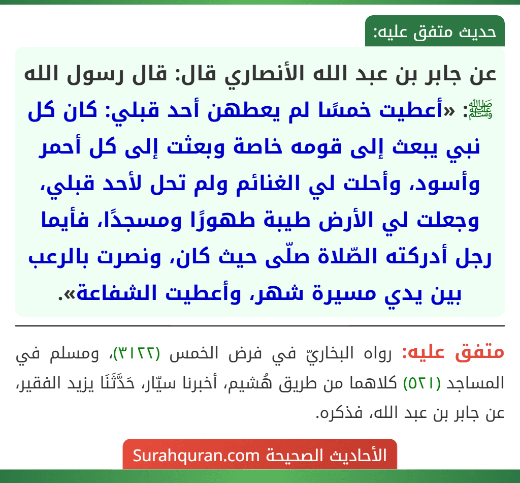 عن جابر بن عبد الله الأنصاري قال: قال رسول الله ﷺ: «أعطيت خمسًا لم يعطهن أحد قبلي: كان كل نبي يبعث إلى قومه خاصة وبعثت إلى كل أحمر وأسود، وأحلت لي الغنائم ولم تحل لأحد قبلي، وجعلت لي الأرض طيبة طهورًا ومسجدًا، فأيما رجل أدركته الصّلاة صلّى حيث كان، ونصرت بالرعب بين يدي مسيرة شهر، وأعطيت الشفاعة».
