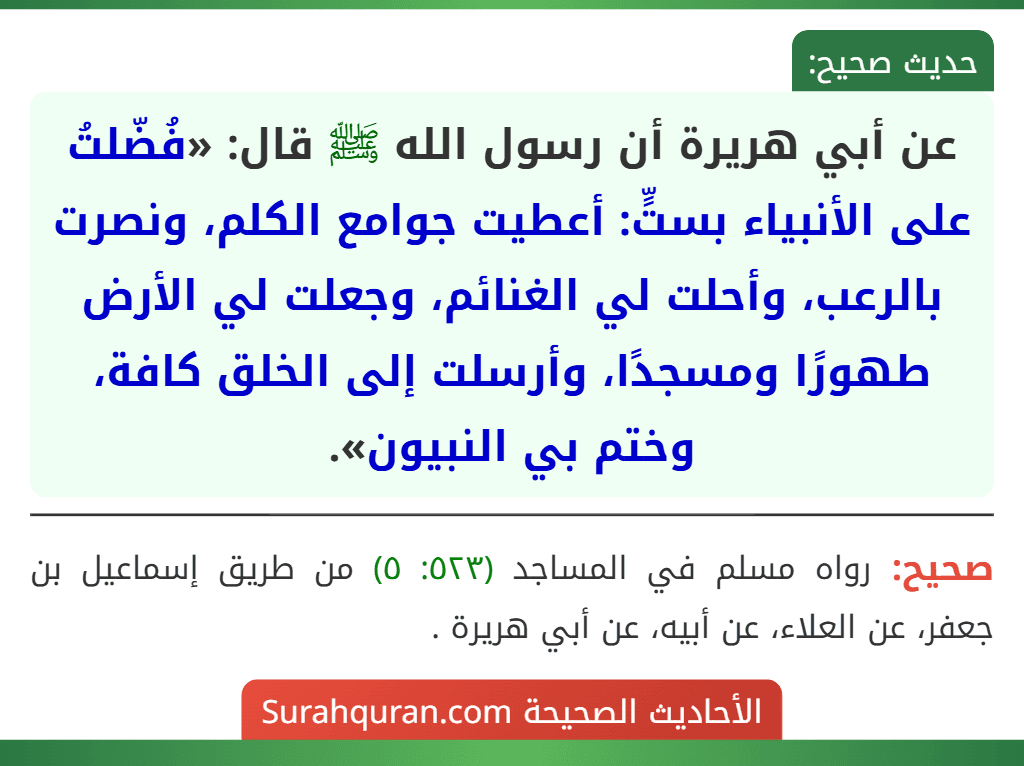 عن أبي هريرة أن رسول الله ﷺ قال: «فُضّلتُ على الأنبياء بستٍّ: أعطيت جوامع الكلم، ونصرت بالرعب، وأحلت لي الغنائم، وجعلت لي الأرض طهورًا ومسجدًا، وأرسلت إلى الخلق كافة، وختم بي النبيون».