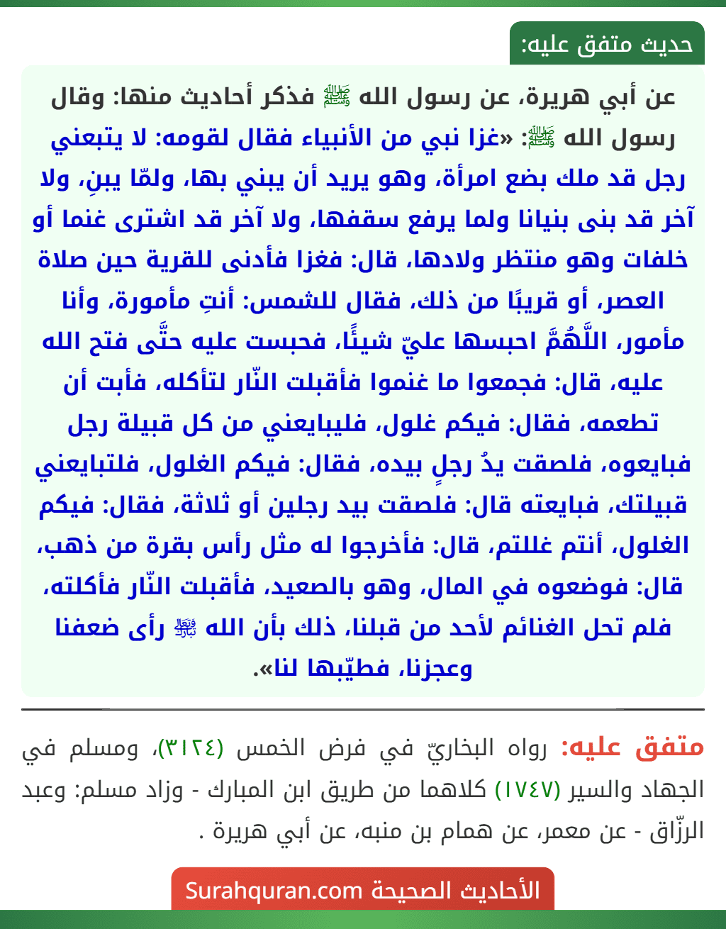 عن أبي هريرة، عن رسول الله ﷺ فذكر أحاديث منها: وقال رسول الله ﷺ: «غزا نبي من الأنبياء فقال لقومه: لا يتبعني رجل قد ملك بضع امرأة، وهو يريد أن يبني بها، ولمّا يبنِ، ولا آخر قد بنى بنيانا ولما يرفع سقفها، ولا آخر قد اشترى غنما أو خلفات وهو منتظر ولادها، قال: فغزا فأدنى للقرية حين صلاة العصر، أو قريبًا من ذلك، فقال للشمس: أنتِ مأمورة، وأنا مأمور، اللَّهُمَّ احبسها عليّ شيئًا، فحبست عليه حتَّى فتح الله عليه، قال: فجمعوا ما غنموا فأقبلت النّار لتأكله، فأبت أن تطعمه، فقال: فيكم غلول، فليبايعني من كل قبيلة رجل فبايعوه، فلصقت يدُ رجلٍ بيده، فقال: فيكم الغلول، فلتبايعني قبيلتك، فبايعته قال: فلصقت بيد رجلين أو ثلاثة، فقال: فيكم الغلول، أنتم غللتم، قال: فأخرجوا له مثل رأس بقرة من ذهب، قال: فوضعوه في المال، وهو بالصعيد، فأقبلت النّار فأكلته، فلم تحل الغنائم لأحد من قبلنا، ذلك بأن الله ﵎ رأى ضعفنا وعجزنا، فطيّبها لنا».