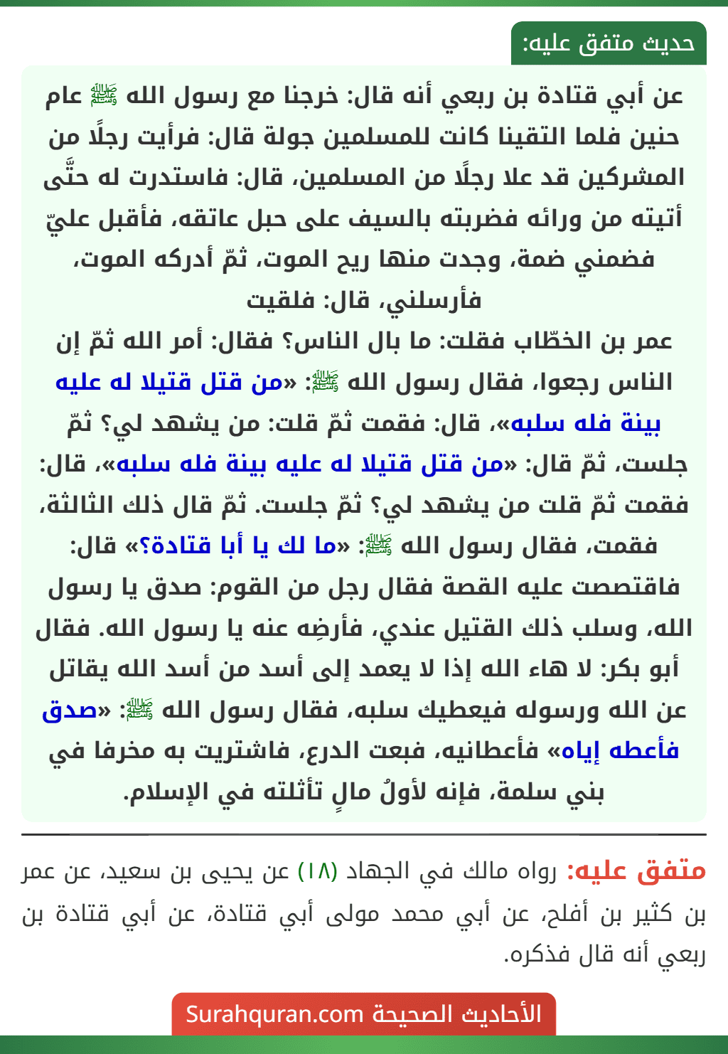 عن أبي قتادة بن ربعي أنه قال: خرجنا مع رسول الله ﷺ عام حنين فلما التقينا كانت للمسلمين جولة قال: فرأيت رجلًا من المشركين قد علا رجلًا من المسلمين، قال: فاستدرت له حتَّى أتيته من ورائه فضربته بالسيف على حبل عاتقه، فأقبل عليّ فضمني ضمة، وجدت منها ريح الموت، ثمّ أدركه الموت، فأرسلني، قال: فلقيت
عمر بن الخطّاب فقلت: ما بال الناس؟ فقال: أمر الله ثمّ إن الناس رجعوا، فقال رسول الله ﷺ: «من قتل قتيلا له عليه بينة فله سلبه»، قال: فقمت ثمّ قلت: من يشهد لي؟ ثمّ جلست، ثمّ قال: «من قتل قتيلا له عليه بينة فله سلبه»، قال: فقمت ثمّ قلت من يشهد لي؟ ثمّ جلست. ثمّ قال ذلك الثالثة، فقمت، فقال رسول الله ﷺ: «ما لك يا أبا قتادة؟» قال: فاقتصصت عليه القصة فقال رجل من القوم: صدق يا رسول الله، وسلب ذلك القتيل عندي، فأرضِه عنه يا رسول الله. فقال أبو بكر: لا هاء الله إذا لا يعمد إلى أسد من أسد الله يقاتل عن الله ورسوله فيعطيك سلبه، فقال رسول الله ﷺ: «صدق فأعطه إياه» فأعطانيه، فبعت الدرع، فاشتريت به مخرفا في بني سلمة، فإنه لأولُ مالٍ تأثلته في الإسلام.
