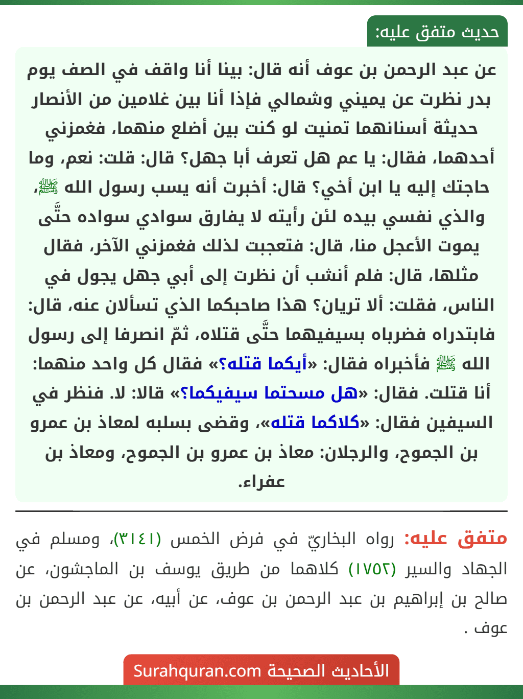 عن عبد الرحمن بن عوف أنه قال: بينا أنا واقف في الصف يوم بدر نظرت عن يميني وشمالي فإذا أنا بين غلامين من الأنصار حديثة أسنانهما تمنيت لو كنت بين أضلع منهما، فغمزني أحدهما، فقال: يا عم هل تعرف أبا جهل؟ قال: قلت: نعم، وما حاجتك إليه يا ابن أخي؟ قال: أخبرت أنه يسب رسول الله ﷺ، والذي نفسي بيده لئن رأيته لا يفارق سوادي سواده حتَّى يموت الأعجل منا، قال: فتعجبت لذلك فغمزني الآخر، فقال مثلها، قال: فلم أنشب أن نظرت إلى أبي جهل يجول في الناس، فقلت: ألا تريان؟ هذا صاحبكما الذي تسألان عنه، قال: فابتدراه فضرباه بسيفيهما حتَّى قتلاه، ثمّ انصرفا إلى رسول الله ﷺ فأخبراه فقال: «أيكما قتله؟» فقال كل واحد منهما: أنا قتلت. فقال: «هل مسحتما سيفيكما؟» قالا: لا. فنظر في السيفين فقال: «كلاكما قتله»، وقضى بسلبه لمعاذ بن عمرو بن الجموح، والرجلان: معاذ بن عمرو بن الجموح، ومعاذ بن عفراء.
