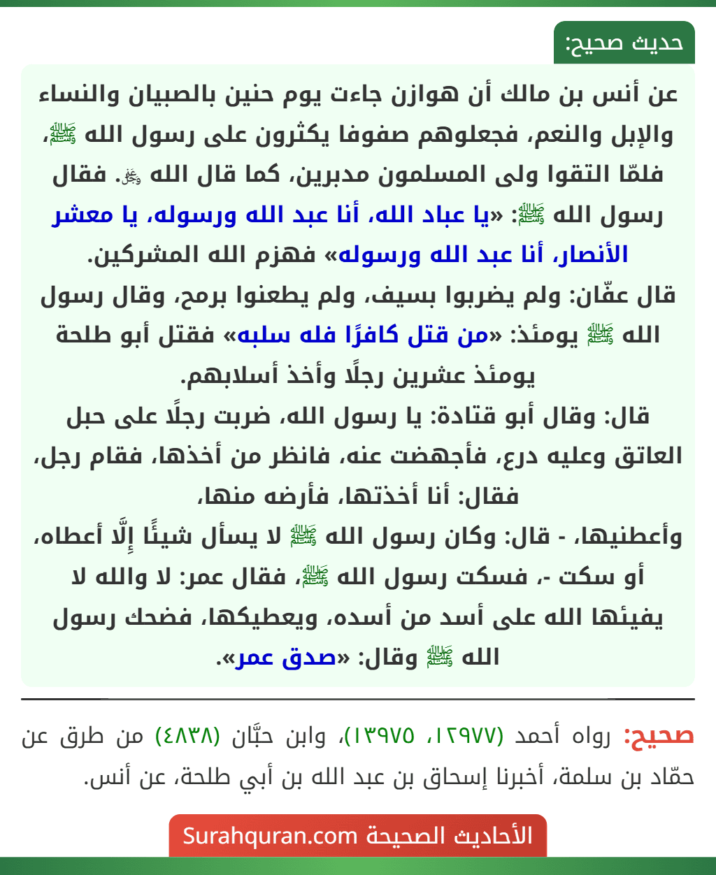 عن أنس بن مالك أن هوازن جاءت يوم حنين بالصبيان والنساء والإبل والنعم، فجعلوهم صفوفا يكثرون على رسول الله ﷺ، فلمّا التقوا ولى المسلمون مدبرين، كما قال الله ﷿. فقال رسول الله ﷺ: «يا عباد الله، أنا عبد الله ورسوله، يا معشر الأنصار، أنا عبد الله ورسوله» فهزم الله المشركين.
قال عفّان: ولم يضربوا بسيف، ولم يطعنوا برمح، وقال رسول الله ﷺ يومئذ: «من قتل كافرًا فله سلبه» فقتل أبو طلحة يومئذ عشرين رجلًا وأخذ أسلابهم.
قال: وقال أبو قتادة: يا رسول الله، ضربت رجلًا على حبل العاتق وعليه درع، فأجهضت عنه، فانظر من أخذها، فقام رجل، فقال: أنا أخذتها، فأرضه منها،
وأعطنيها، - قال: وكان رسول الله ﷺ لا يسأل شيئًا إِلَّا أعطاه، أو سكت -، فسكت رسول الله ﷺ، فقال عمر: لا والله لا يفيئها الله على أسد من أسده، ويعطيكها، فضحك رسول الله ﷺ وقال: «صدق عمر».