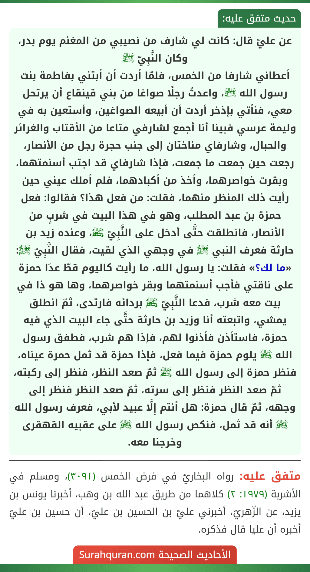 عن عليّ قال: كانت لي شارف من نصيبي من المغنم يوم بدر، وكان النَّبِيّ ﷺ
أعطاني شارفا من الخمس، فلمّا أردت أن أبتني بفاطمة بنت رسول الله ﷺ، واعدتُ رجلًا صواغا من بني قينقاع أن يرتحل معي، فنأتي بإذخر أردت أن أبيعه الصواغين، وأستعين به في وليمة عرسي فبينا أنا أجمع لشارفي متاعا من الأقتاب والغرائر والحبال، وشارفاي مناختان إلى جنب حجرة رجل من الأنصار، رجعت حين جمعت ما جمعت، فإذا شارفاي قد اجتب أسنمتهما، وبقرت خواصرهما، وأخذ من أكبادهما، فلم أملك عيني حين رأيت ذلك المنظر منهما، فقلت: من فعل هذا؟ فقالوا: فعل حمزة بن عبد المطلب، وهو في هذا البيت في شربٍ من الأنصار، فانطلقت حتَّى أدخل على النَّبِيّ ﷺ، وعنده زيد بن حارثة فعرف النبي ﷺ في وجهي الذي لقيت، فقال النَّبِيّ ﷺ: «ما لك؟» فقلت: يا رسول الله، ما رأيت كاليوم قطّ عدَا حمزة على ناقتي فأجب أسنمتهما وبقر خواصرهما، وها هو ذا في بيت معه شرب، فدعا النَّبِيّ ﷺ بردائه فارتدى، ثمّ انطلق يمشي، واتبعته أنا وزيد بن حارثة حتَّى جاء البيت الذي فيه حمزة، فاستأذن فأذنوا لهم، فإذا هم شرب، فطفق رسول الله ﷺ يلوم حمزة فيما فعل، فإذا حمزة قد ثمل حمرة عيناه، فنظر حمزة إلى رسول الله ﷺ ثمّ صعد النظر، فنظر إلى ركبته، ثمّ صعد النظر فنظر إلى سرته، ثمّ صعد النظر فنظر إلى وجهه، ثمّ قال حمزة: هل أنتم إِلَّا عبيد لأبي، فعرف رسول الله ﷺ أنه قد ثمل، فنكص رسول الله ﷺ على عقبيه القهقرى وخرجنا معه.