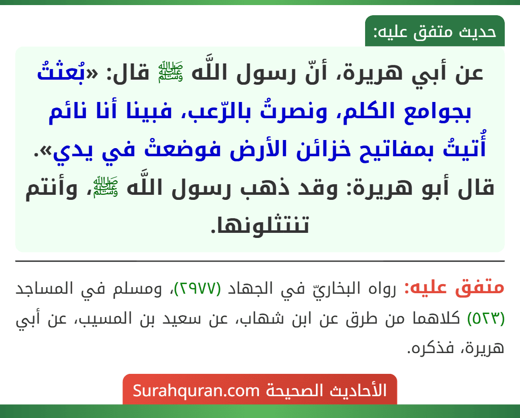 عن أبي هريرة، أنّ رسول اللَّه ﷺ قال: «بُعثتُ بجوامع الكلم، ونصرتُ بالرّعب، فبينا أنا نائم أُتيتُ بمفاتيح خزائن الأرض فوضعتْ في يدي». قال أبو هريرة: وقد ذهب رسول اللَّه ﷺ، وأنتم تنتثلونها.