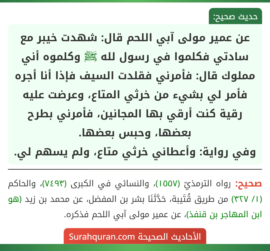 عن عمير مولى آبي اللحم قال: شهدت خيبر مع سادتي فكلموا في رسول لله ﷺ وكلموه أني مملوك قال: فأمرني فقلدت السيف فإذا أنا أجره فأمر لي بشيء من خرثي المتاع، وعرضت عليه رقية كنت أرقي بها المجانين، فأمرني بطرح بعضها، وحبس بعضها.
وفي رواية: وأعطاني خرثي متاع، ولم يسهم لي.