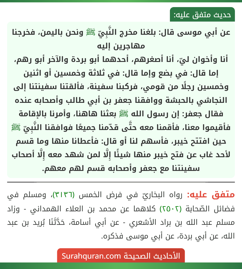 عن أبي موسى قال: بلغنا مخرج النَّبِيّ ﷺ ونحن باليمن، فخرجنا مهاجرين إليه
أنا وأخوان ليّ، أنا أصغرهم، أحدهما أبو بردة والآخر أبو رهم، إما قال: في بضع وإما قال: في ثلاثة وخمسين أو اثنين وخمسين رجلًا من قومي، فركبنا سفينة، فألقتنا سفينتنا إلى النجاشي بالحبشة ووافقنا جعفر بن أبي طالب وأصحابه عنده فقال جعفر: إن رسول الله ﷺ بعثنا هاهنا، وأمرنا بالإقامة فأقيموا معنا، فأقمنا معه حتَّى قدّمنا جميعًا فوافقنا النَّبِيّ ﷺ حين افتتح خيبر، فأسهم لنا أو قال: فأعطانا منها وما قسم لأحد غاب عن فتح خيبر منها شيئًا إِلَّا لمن شهد معه إِلَّا أصحاب سفينتنا مع جعفر وأصحابه قسم لهم معهم.