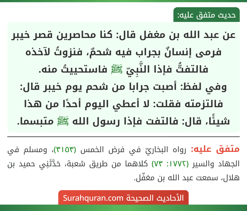 عن عبد الله بن مغفل قال: كنا محاصرين قصر خيبر فرمى إنسانٌ بجراب فيه شحمٌ، فنزوتُ لآخذه فالتفتُّ فإذا النَّبِيّ ﷺ فاستحييتُ منه.
وفي لفظ: أصبت جرابا من شحم يوم خيبر قال: فالتزمته فقلت: لا أعطي اليوم أحدًا من هذا شيئًا، قال: فالتفت فإذا رسول الله ﷺ متبسما.