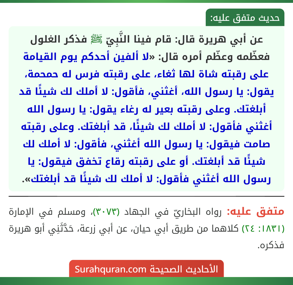 عن أبي هريرة قال: قام فينا النَّبِيّ ﷺ فذكر الغلول فعظّمه وعظّم أمره قال: «لا ألفين أحدكم يوم القيامة على رقبته شاة لها ثغاء، على رقبته فرس له حمحمة، يقول: يا رسول الله، أغثني، فأقول: لا أملك لك شيئًا قد أبلغتك. وعلى رقبته بعير له رغاء يقول: يا رسول الله أغثني فأقول: لا أملك لك شيئًا، قد أبلغتك. وعلى رقبته صامت فيقول: يا رسول الله أغثني، فأقول: لا أملك لك شيئًا قد أبلغتك. أو على رقبته رقاع تخفق فيقول: يا رسول الله أغثني فأقول: لا أملك لك شيئًا قد أبلغتك». عن أبي هريرة قال: قام فينا النَّبِيّ ﷺ فذكر الغلول فعظّمه وعظّم أمره قال: «لا ألفين أحدكم يوم القيامة على رقبته شاة لها ثغاء، على رقبته فرس له حمحمة، يقول: يا رسول الله، أغثني، فأقول: لا أملك لك شيئًا قد أبلغتك. وعلى رقبته بعير له رغاء يقول: يا رسول الله أغثني فأقول: لا أملك لك شيئًا، قد أبلغتك. وعلى رقبته صامت فيقول: يا رسول الله أغثني، فأقول: لا أملك لك شيئًا قد أبلغتك. أو على رقبته رقاع تخفق فيقول: يا رسول الله أغثني فأقول: لا أملك لك شيئًا قد أبلغتك».