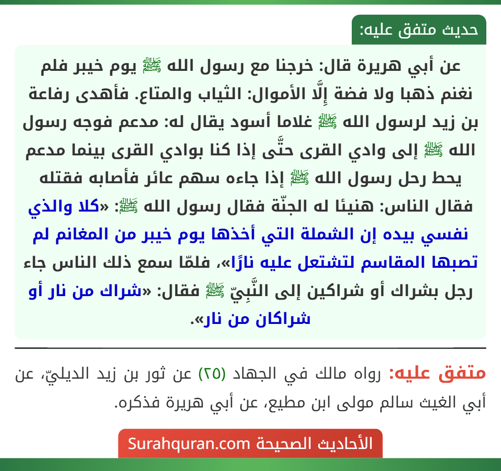 عن أبي هريرة قال: خرجنا مع رسول الله ﷺ يوم خيبر فلم نغنم ذهبا ولا فضة إِلَّا الأموال: الثياب والمتاع. فأهدى رفاعة بن زيد لرسول الله ﷺ غلاما أسود يقال له: مدعم فوجه رسول الله ﷺ إلى وادي القرى حتَّى إذا كنا بوادي القرى بينما مدعم يحط رحل رسول الله ﷺ إذا جاءه سهم عائر فأصابه فقتله فقال الناس: هنيئا له الجنّة فقال رسول الله ﷺ: «كلا والذي نفسي بيده إن الشملة التي أخذها يوم خيبر من المغانم لم تصبها المقاسم لتشتعل عليه نارًا»، فلمّا سمع ذلك الناس جاء رجل بشراك أو شراكين إلى النَّبِيّ ﷺ فقال: «شراك من نار أو شراكان من نار».