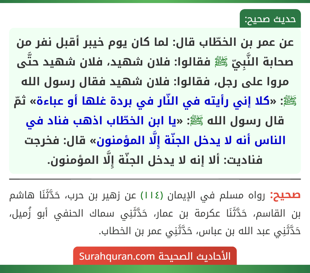 عن عمر بن الخطّاب قال: لما كان يوم خيبر أقبل نفر من صحابة النَّبِيّ ﷺ فقالوا: فلان شهيد، فلان شهيد حتَّى مروا على رجل، فقالوا: فلان شهيد فقال رسول الله ﷺ: «كلا إني رأيته في النّار في بردة غلها أو عباءة» ثمّ قال رسول الله ﷺ: «يا ابن الخطّاب اذهب فناد في الناس أنه لا يدخل الجنّة إِلَّا المؤمنون» قال: فخرجت فناديت: ألا إنه لا يدخل الجنّة إِلَّا المؤمنون.