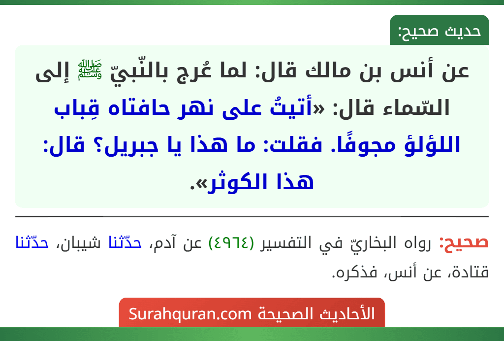 عن أنس بن مالك قال: لما عُرج بالنّبيّ ﷺ إلى السّماء قال: «أتيتُ على نهر حافتاه قِباب اللؤلؤ مجوفًا. فقلت: ما هذا يا جبريل؟ قال: هذا الكوثر».