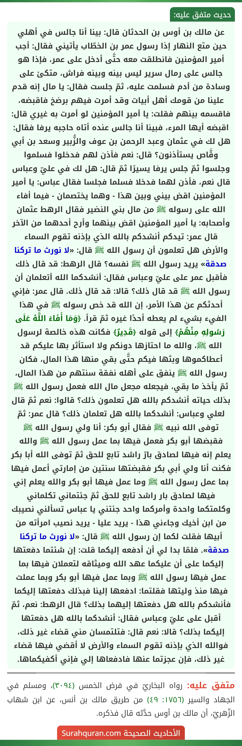 عن مالك بن أوس بن الحدثان قال: بينا أنا جالس في أهلي حين متع النهار إذا رسول عمر بن الخطّاب يأتيني فقال: أجب أمير المؤمنين فانطلقت معه حتَّى أدخل على عمر، فإذا هو جالس على رمال سرير ليس بينه وبينه فراش، متكئ على وسادة من أدم فسلمت عليه، ثمّ جلست فقال: يا مال إنه قدم علينا من قومك أهل أبيات وقد أمرت فيهم برضخ فاقبضه، فاقسمه بينهم فقلت: يا أمير المؤمنين لو أمرت به غيري قال: اقبضه أيها المرء، فبينا أنا جالس عنده أتاه حاجبه يرفا فقال: هل لك في عثمان وعبد الرحمن بن عوف والزُّبير وسعد بن أبي وقَّاص يستأذنون؟ قال: نعم فأذن لهم فدخلوا فسلموا وجلسوا ثمّ جلس يرفا يسيرًا ثمّ قال: هل لك في عليّ وعباس قال نعم، فأذن لهما فدخلا فسلما فجلسا فقال عباس: يا أمير المؤمنين اقض بيني وبين هذا - وهما يختصمان - فيما أفاء الله على رسوله ﷺ من مال بني النضير فقال الرهط عثمان وأصحابه: يا أمير المؤمنين اقض بينهما وأرح أحدهما من الآخر قال عمر: تيدكم أنشدكم بالله الذي بإذنه تقوم السماء والأرض هل تعلمون أن رسول الله ﷺ قال: «لا نورث ما تركنا صدقة» يريد رسول الله ﷺ نفسه؟ قال الرهط: قد قال ذلك فأقبل عمر على عليّ وعباس فقال: أنشدكما الله أتعلمان أن رسول الله ﷺ قد قال ذلك؟ قالا: قد قال ذلك. قال عمر: فإني أحدثكم عن هذا الأمر، إن الله قد خص رسوله ﷺ في هذا الفيء بشيء لم يعطه أحدًا غيره ثمّ قرأ. ﴿وَمَا أَفَاءَ اللَّهُ عَلَى رَسُولِهِ مِنْهُمْ﴾ إلى قوله ﴿قَدِيرٌ﴾ فكانت هذه خالصة لرسول الله ﷺ، والله ما احتازها دونكم ولا استأثر بها عليكم قد أعطاكموها وبثها فيكم حتَّى بقي منها هذا المال، فكان
رسول الله ﷺ ينفق على أهله نفقة سنتهم من هذا المال، ثمّ يأخذ ما بقي، فيجعله مجعل مال الله فعمل رسول الله ﷺ بذلك حياته أنشدكم بالله هل تعلمون ذلك؟ قالوا: نعم ثمّ قال لعلي وعباس: أنشدكما بالله هل تعلمان ذلك؟ قال عمر: ثمّ توفى الله نبيه ﷺ فقال أبو بكر: أنا ولي رسول الله ﷺ فقبضها أبو بكر فعمل فيها بما عمل رسول الله ﷺ والله يعلم إنه فيها لصادق بارّ راشد تابع للحق ثمّ توفى الله أبا بكر فكنت أنا ولي أبي بكر فقبضتها سنتين من إمارتي أعمل فيها بما عمل رسول الله ﷺ وما عمل فيها أبو بكر والله يعلم إني فيها لصادق بار راشد تابع للحق ثمّ جئتماني تكلماني وكلمتكما واحدة وأمركما واحد جئتني يا عباس تسألني نصيبك من ابن أخيك وجاءني هذا - يريد عليا - يريد نصيب امرأته من أبيها فقلت لكما إن رسول الله ﷺ قال: «لا نورث ما تركنا صدقة». فلمّا بدا لي أن أدفعه إليكما قلت: إن شئتما دفعتها إليكما على أن عليكما عهد الله وميثاقه لتعملان فيها بما عمل فيها رسول الله ﷺ وبما عمل فيها أبو بكر وبما عملت فيها منذ وليتها فقلتما: ادفعها إلينا فبذلك دفعتها إليكما فأنشدكم بالله هل دفعتها إليهما بذلك؟ قال الرهط: نعم، ثمّ أقبل على عليّ وعباس فقال: أنشدكما بالله هل دفعتها إليكما بذلك؟ قالا: نعم قال: فتلتمسان مني قضاء غير ذلك، فوالله الذي بإذنه تقوم السماء والأرض لا أقضي فيها قضاء غير ذلك، فإن عجزتما عنها فادفعاها إلي فإني أكفيكماها. عن مالك بن أوس بن الحدثان قال: بينا أنا جالس في أهلي حين متع النهار إذا رسول عمر بن الخطّاب يأتيني فقال: أجب أمير المؤمنين فانطلقت معه حتَّى أدخل على عمر، فإذا هو جالس على رمال سرير ليس بينه وبينه فراش، متكئ على وسادة من أدم فسلمت عليه، ثمّ جلست فقال: يا مال إنه قدم علينا من قومك أهل أبيات وقد أمرت فيهم برضخ فاقبضه، فاقسمه بينهم فقلت: يا أمير المؤمنين لو أمرت به غيري قال: اقبضه أيها المرء، فبينا أنا جالس عنده أتاه حاجبه يرفا فقال: هل لك في عثمان وعبد الرحمن بن عوف والزُّبير وسعد بن أبي وقَّاص يستأذنون؟ قال: نعم فأذن لهم فدخلوا فسلموا وجلسوا ثمّ جلس يرفا يسيرًا ثمّ قال: هل لك في عليّ وعباس قال نعم، فأذن لهما فدخلا فسلما فجلسا فقال عباس: يا أمير المؤمنين اقض بيني وبين هذا - وهما يختصمان - فيما أفاء الله على رسوله ﷺ من مال بني النضير فقال الرهط عثمان وأصحابه: يا أمير المؤمنين اقض بينهما وأرح أحدهما من الآخر قال عمر: تيدكم أنشدكم بالله الذي بإذنه تقوم السماء والأرض هل تعلمون أن رسول الله ﷺ قال: «لا نورث ما تركنا صدقة» يريد رسول الله ﷺ نفسه؟ قال الرهط: قد قال ذلك فأقبل عمر على عليّ وعباس فقال: أنشدكما الله أتعلمان أن رسول الله ﷺ قد قال ذلك؟ قالا: قد قال ذلك. قال عمر: فإني أحدثكم عن هذا الأمر، إن الله قد خص رسوله ﷺ في هذا الفيء بشيء لم يعطه أحدًا غيره ثمّ قرأ. ﴿وَمَا أَفَاءَ اللَّهُ عَلَى رَسُولِهِ مِنْهُمْ﴾ إلى قوله ﴿قَدِيرٌ﴾ فكانت هذه خالصة لرسول الله ﷺ، والله ما احتازها دونكم ولا استأثر بها عليكم قد أعطاكموها وبثها فيكم حتَّى بقي منها هذا المال، فكان
رسول الله ﷺ ينفق على أهله نفقة سنتهم من هذا المال، ثمّ يأخذ ما بقي، فيجعله مجعل مال الله فعمل رسول الله ﷺ بذلك حياته أنشدكم بالله هل تعلمون ذلك؟ قالوا: نعم ثمّ قال لعلي وعباس: أنشدكما بالله هل تعلمان ذلك؟ قال عمر: ثمّ توفى الله نبيه ﷺ فقال أبو بكر: أنا ولي رسول الله ﷺ فقبضها أبو بكر فعمل فيها بما عمل رسول الله ﷺ والله يعلم إنه فيها لصادق بارّ راشد تابع للحق ثمّ توفى الله أبا بكر فكنت أنا ولي أبي بكر فقبضتها سنتين من إمارتي أعمل فيها بما عمل رسول الله ﷺ وما عمل فيها أبو بكر والله يعلم إني فيها لصادق بار راشد تابع للحق ثمّ جئتماني تكلماني وكلمتكما واحدة وأمركما واحد جئتني يا عباس تسألني نصيبك من ابن أخيك وجاءني هذا - يريد عليا - يريد نصيب امرأته من أبيها فقلت لكما إن رسول الله ﷺ قال: «لا نورث ما تركنا صدقة». فلمّا بدا لي أن أدفعه إليكما قلت: إن شئتما دفعتها إليكما على أن عليكما عهد الله وميثاقه لتعملان فيها بما عمل فيها رسول الله ﷺ وبما عمل فيها أبو بكر وبما عملت فيها منذ وليتها فقلتما: ادفعها إلينا فبذلك دفعتها إليكما فأنشدكم بالله هل دفعتها إليهما بذلك؟ قال الرهط: نعم، ثمّ أقبل على عليّ وعباس فقال: أنشدكما بالله هل دفعتها إليكما بذلك؟ قالا: نعم قال: فتلتمسان مني قضاء غير ذلك، فوالله الذي بإذنه تقوم السماء والأرض لا أقضي فيها قضاء غير ذلك، فإن عجزتما عنها فادفعاها إلي فإني أكفيكماها.