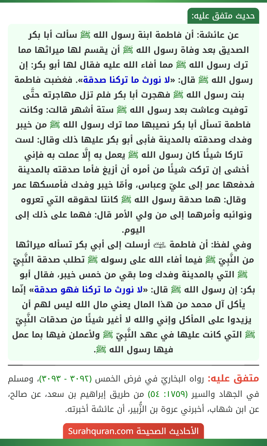 عن عائشة: أن فاطمة ابنة رسول الله ﷺ سألت أبا بكر الصديق بعد وفاة رسول الله ﷺ أن يقسم لها ميراثها مما ترك رسول الله ﷺ مما أفاء الله عليه فقال لها أبو بكر: إن رسول الله ﷺ قال: «لا نورث ما تركنا صدقة». فغضبت فاطمة بنت رسول الله ﷺ فهجرت أبا بكر فلم تزل مهاجرته حتَّى توفيت وعاشت بعد رسول الله ﷺ ستة أشهر قالت: وكانت فاطمة تسأل أبا بكر نصيبها مما ترك رسول الله ﷺ من خيبر وفدك وصدقته بالمدينة فأبى أبو بكر عليها ذلك وقال: لست تاركا شيئًا كان رسول الله ﷺ يعمل به إِلَّا عملت به فإني أخشى إن تركت شيئًا من أمره أن أزيغ فأما صدقته بالمدينة فدفعها عمر إلى عليّ وعباس، وأمّا خيبر وفدك فأمسكها عمر وقال: هما صدقة رسول الله ﷺ كانتا لحقوقه التي تعروه ونوائبه وأمرهما إلى من ولي الأمر قال: فهما على ذلك إلى اليوم.
وفي لفظ: أن فاطمة ﵍ أرسلت إلى أبي بكر تسأله ميراثها من النَّبِيّ ﷺ فيما أفاء الله على رسوله ﷺ تطلب صدقة النَّبِيّ ﷺ التي بالمدينة وفدك وما بقي من خمس خيبر، فقال أبو بكر: إن رسول الله ﷺ قال: «لا نورث ما تركنا فهو صدقة» إنّما يأكل آل محمد من هذا المال يعني مال الله ليس لهم أن يزيدوا على المأكل وإني والله لا أغير شيئًا من صدقات النَّبِيّ ﷺ التي كانت عليها في عهد النَّبِيّ ﷺ ولأعملن فيها بما عمل فيها رسول الله ﷺ. عن عائشة: أن فاطمة ابنة رسول الله ﷺ سألت أبا بكر الصديق بعد وفاة رسول الله ﷺ أن يقسم لها ميراثها مما ترك رسول الله ﷺ مما أفاء الله عليه فقال لها أبو بكر: إن رسول الله ﷺ قال: «لا نورث ما تركنا صدقة». فغضبت فاطمة بنت رسول الله ﷺ فهجرت أبا بكر فلم تزل مهاجرته حتَّى توفيت وعاشت بعد رسول الله ﷺ ستة أشهر قالت: وكانت فاطمة تسأل أبا بكر نصيبها مما ترك رسول الله ﷺ من خيبر وفدك وصدقته بالمدينة فأبى أبو بكر عليها ذلك وقال: لست تاركا شيئًا كان رسول الله ﷺ يعمل به إِلَّا عملت به فإني أخشى إن تركت شيئًا من أمره أن أزيغ فأما صدقته بالمدينة فدفعها عمر إلى عليّ وعباس، وأمّا خيبر وفدك فأمسكها عمر وقال: هما صدقة رسول الله ﷺ كانتا لحقوقه التي تعروه ونوائبه وأمرهما إلى من ولي الأمر قال: فهما على ذلك إلى اليوم.
وفي لفظ: أن فاطمة ﵍ أرسلت إلى أبي بكر تسأله ميراثها من النَّبِيّ ﷺ فيما أفاء الله على رسوله ﷺ تطلب صدقة النَّبِيّ ﷺ التي بالمدينة وفدك وما بقي من خمس خيبر، فقال أبو بكر: إن رسول الله ﷺ قال: «لا نورث ما تركنا فهو صدقة» إنّما يأكل آل محمد من هذا المال يعني مال الله ليس لهم أن يزيدوا على المأكل وإني والله لا أغير شيئًا من صدقات النَّبِيّ ﷺ التي كانت عليها في عهد النَّبِيّ ﷺ ولأعملن فيها بما عمل فيها رسول الله ﷺ.