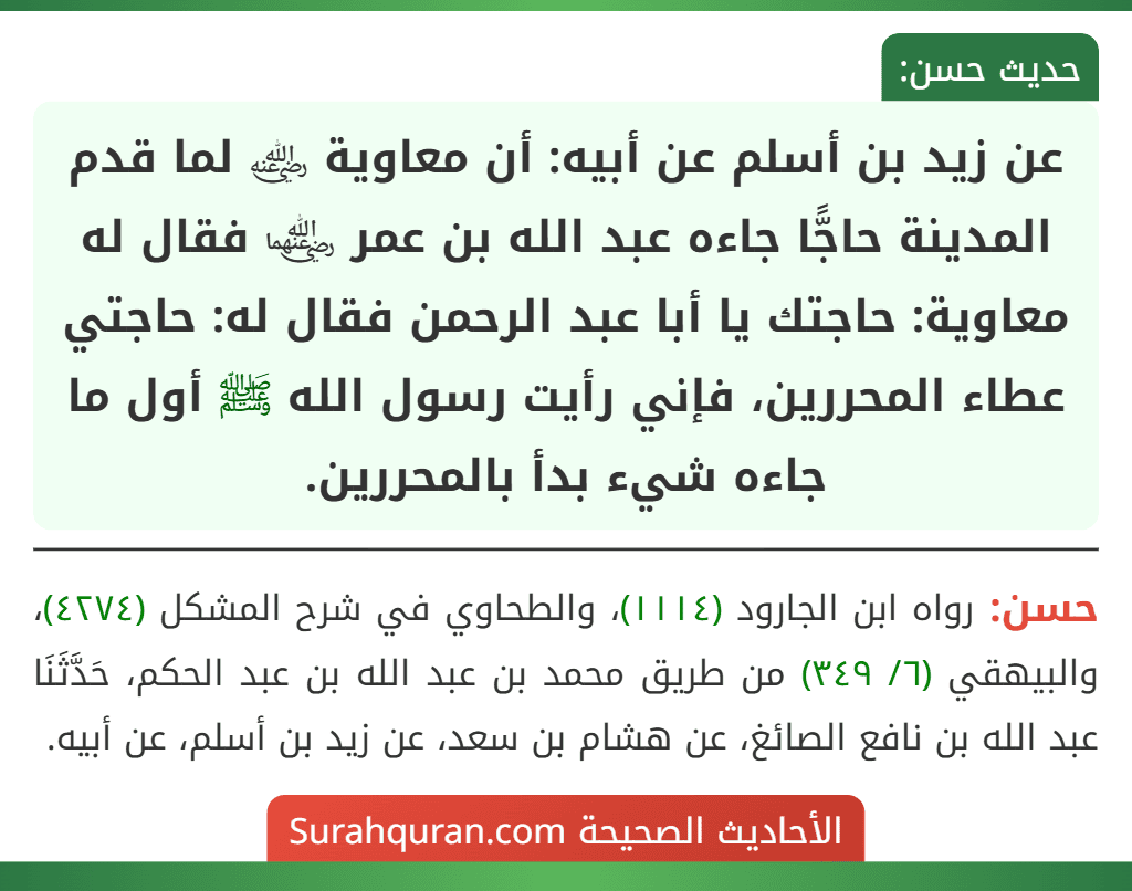 عن زيد بن أسلم عن أبيه: أن معاوية ﵁ لما قدم المدينة حاجًّا جاءه عبد الله بن عمر ﵄ فقال له معاوية: حاجتك يا أبا عبد الرحمن فقال له: حاجتي عطاء المحررين، فإني رأيت رسول الله ﷺ أول ما جاءه شيء بدأ بالمحررين.