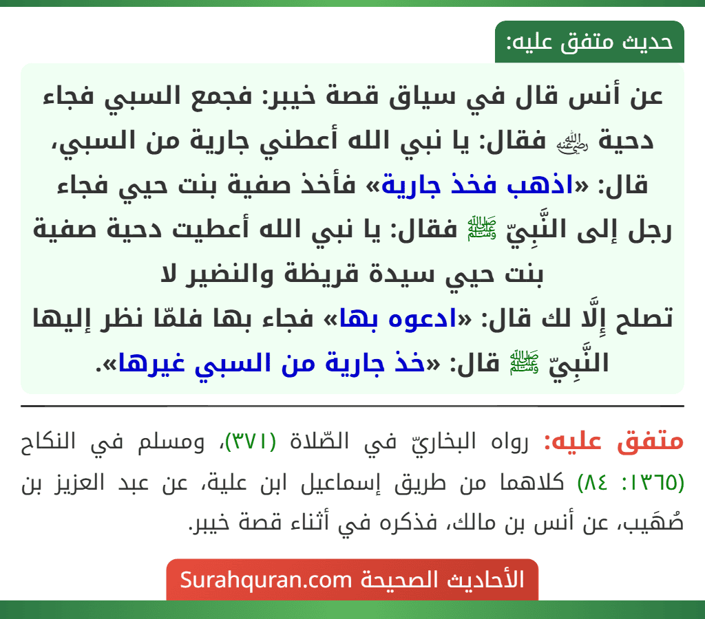 عن أنس قال في سياق قصة خيبر: فجمع السبي فجاء دحية ﵁ فقال: يا نبي الله أعطني جارية من السبي، قال: «اذهب فخذ جارية» فأخذ صفية بنت حيي فجاء رجل إلى النَّبِيّ ﷺ فقال: يا نبي الله أعطيت دحية صفية بنت حيي سيدة قريظة والنضير لا
تصلح إِلَّا لك قال: «ادعوه بها» فجاء بها فلمّا نظر إليها النَّبِيّ ﷺ قال: «خذ جارية من السبي غيرها».