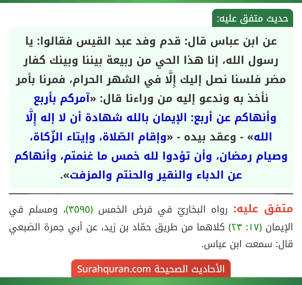 عن ابن عباس قال: قدم وفد عبد القيس فقالوا: يا رسول الله، إنا هذا الحي من ربيعة بيننا وبينك كفار مضر فلسنا نصل إليك إِلَّا في الشهر الحرام، فمرنا بأمر نأخذ به وندعو إليه من وراءنا قال: «آمركم بأربع وأنهاكم عن أربع: الإيمان بالله شهادة أن لا إله إِلَّا الله» - وعقد بيده - «وإقام الصّلاة، وإيتاء الزّكاة، وصيام رمضان، وأن تؤدوا لله خمس ما غنمتم، وأنهاكم عن الدباء والنقير والحنتم والمزفت».