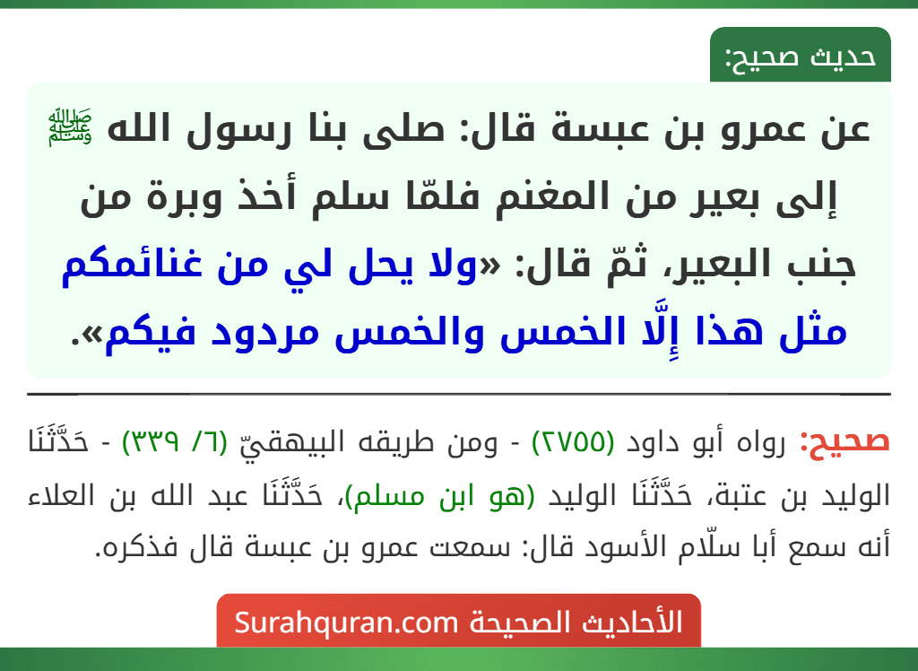 عن عمرو بن عبسة قال: صلى بنا رسول الله ﷺ إلى بعير من المغنم فلمّا سلم أخذ وبرة من جنب البعير، ثمّ قال: «ولا يحل لي من غنائمكم مثل هذا إِلَّا الخمس والخمس مردود فيكم».
