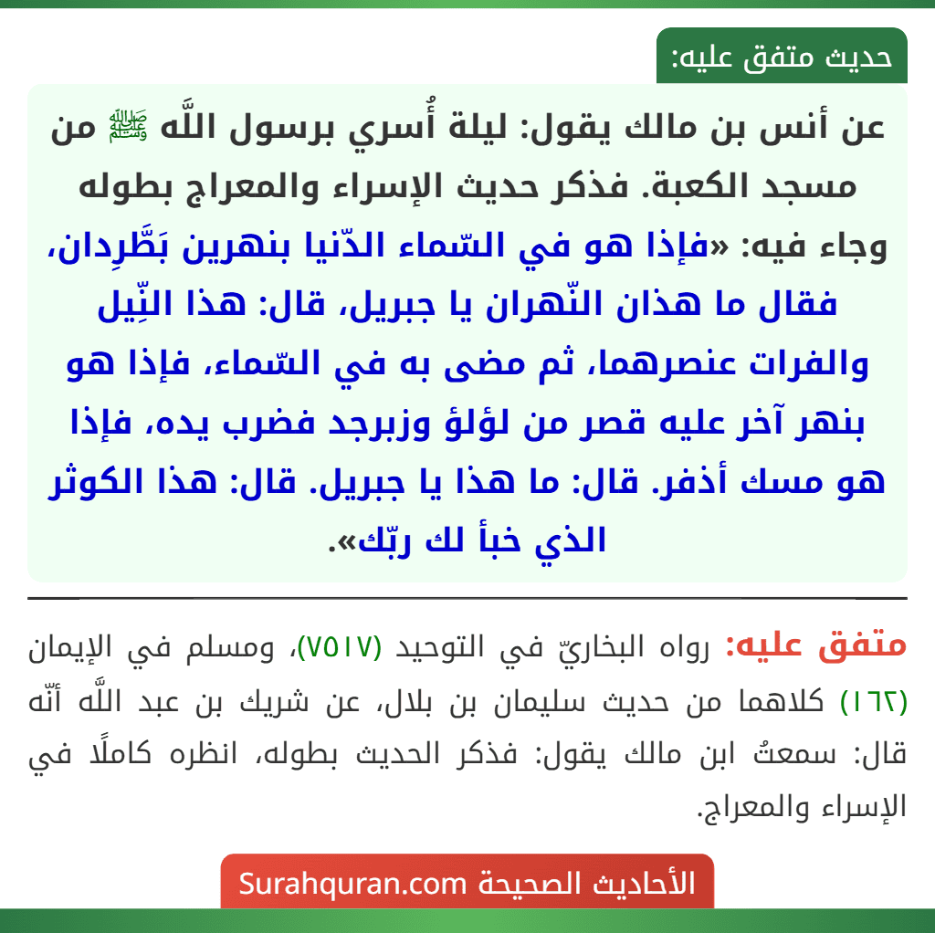 عن أنس بن مالك يقول: ليلة أُسري برسول اللَّه ﷺ من مسجد الكعبة. فذكر حديث الإسراء والمعراج بطوله وجاء فيه: «فإذا هو في السّماء الدّنيا بنهرين بَطَّرِدان، فقال ما هذان النّهران يا جبريل، قال: هذا النِّيل والفرات عنصرهما، ثم مضى به في السّماء، فإذا هو بنهر آخر عليه قصر من لؤلؤ وزبرجد فضرب يده، فإذا هو مسك أذفر. قال: ما هذا يا جبريل. قال: هذا الكوثر الذي خبأ لك ربّك».