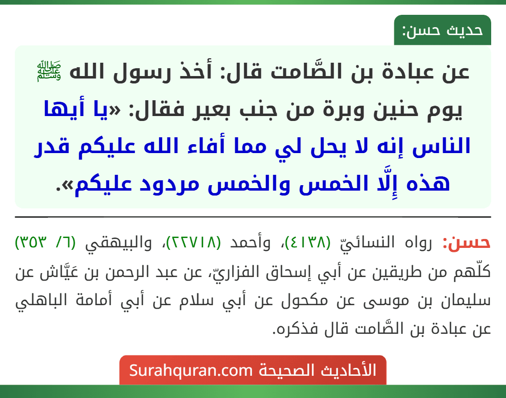 عن عبادة بن الصَّامت قال: أخذ رسول الله ﷺ يوم حنين وبرة من جنب بعير فقال: «يا أيها الناس إنه لا يحل لي مما أفاء الله عليكم قدر هذه إِلَّا الخمس والخمس مردود عليكم». عن عبادة بن الصَّامت قال: أخذ رسول الله ﷺ يوم حنين وبرة من جنب بعير فقال: «يا أيها الناس إنه لا يحل لي مما أفاء الله عليكم قدر هذه إِلَّا الخمس والخمس مردود عليكم».