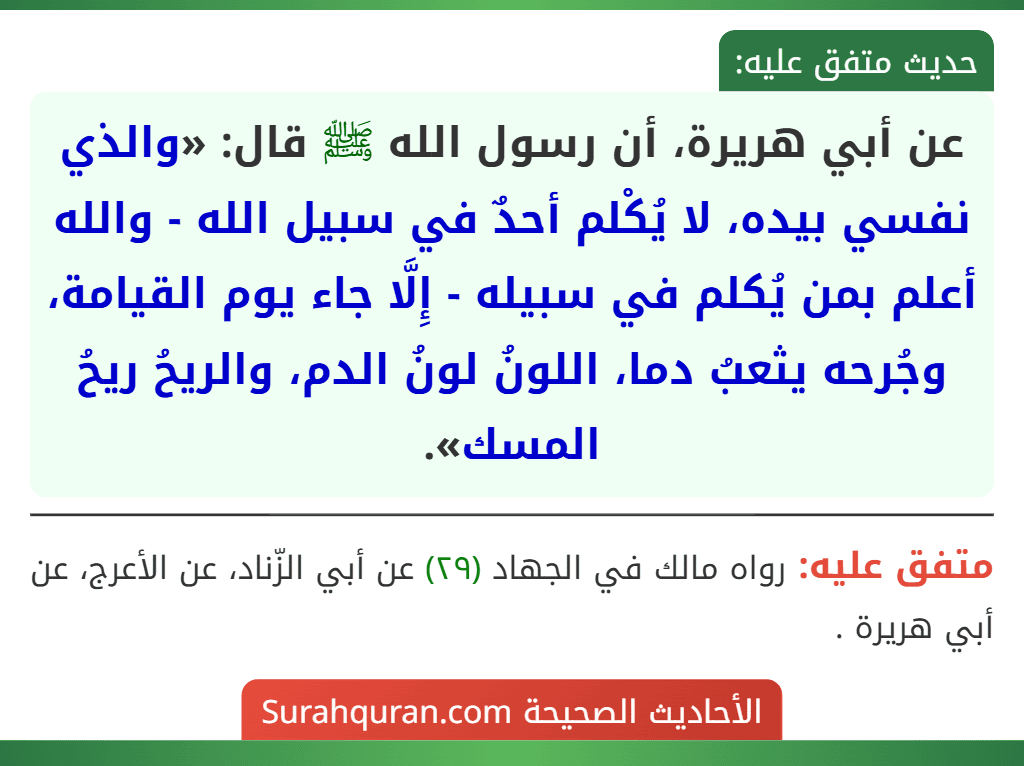 عن أبي هريرة، أن رسول الله ﷺ قال: «والذي نفسي بيده، لا يُكْلم أحدٌ في سبيل الله - والله أعلم بمن يُكلم في سبيله - إِلَّا جاء يوم القيامة، وجُرحه يثعبُ دما، اللونُ لونُ الدم، والريحُ ريحُ المسك».