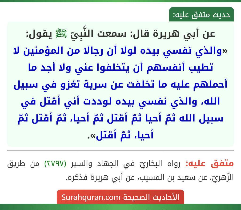 عن أبي هريرة قال: سمعت النَّبِيّ ﷺ يقول: «والذي نفسي بيده لولا أن رجالا من المؤمنين لا تطيب أنفسهم أن يتخلفوا عني ولا أجد ما أحملهم عليه ما تخلفت عن سرية تغزو في سبيل الله، والذي نفسي بيده لوددت أني أقتل في سبيل الله ثمّ أحيا ثمّ أقتل ثمّ أحيا، ثمّ أقتل ثمّ أحيا، ثمّ أقتل».