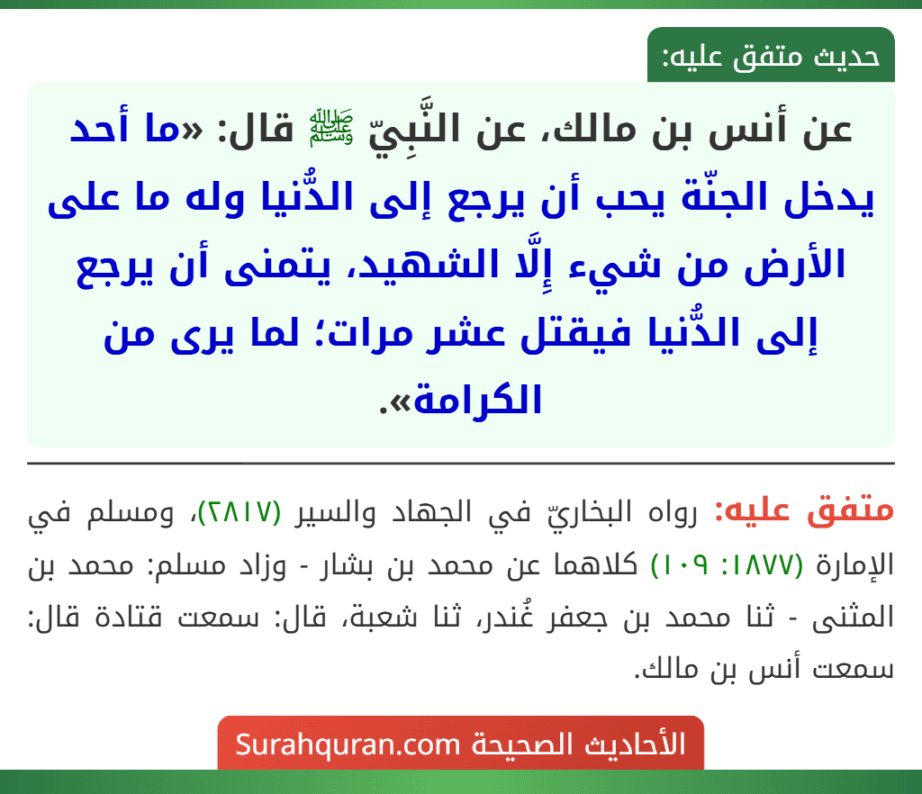 عن أنس بن مالك، عن النَّبِيّ ﷺ قال: «ما أحد يدخل الجنّة يحب أن يرجع إلى الدُّنيا وله ما على الأرض من شيء إِلَّا الشهيد، يتمنى أن يرجع إلى الدُّنيا فيقتل عشر مرات؛ لما يرى من الكرامة».