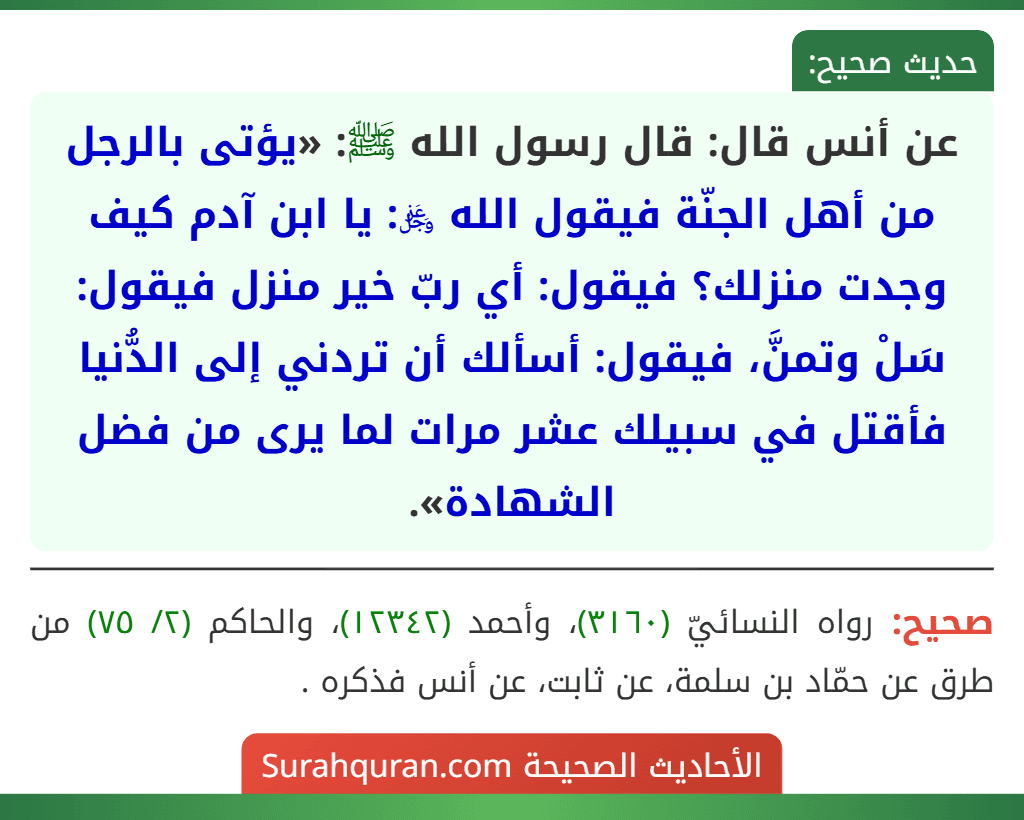 عن أنس قال: قال رسول الله ﷺ: «يؤتى بالرجل من أهل الجنّة فيقول الله ﷿: يا ابن آدم كيف وجدت منزلك؟ فيقول: أي ربّ خير منزل فيقول: سَلْ وتمنَّ، فيقول: أسألك أن تردني إلى الدُّنيا فأقتل في سبيلك عشر مرات لما يرى من فضل الشهادة».