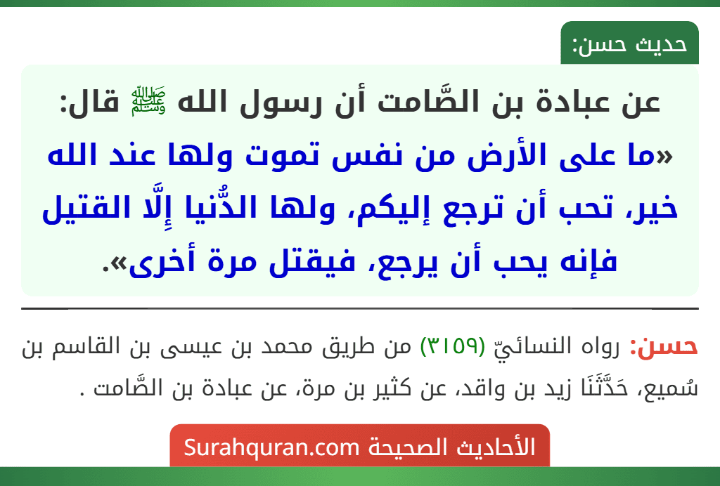 عن عبادة بن الصَّامت أن رسول الله ﷺ قال: «ما على الأرض من نفس تموت ولها عند الله خير، تحب أن ترجع إليكم، ولها الدُّنيا إِلَّا القتيل فإنه يحب أن يرجع، فيقتل مرة أخرى». عن عبادة بن الصَّامت أن رسول الله ﷺ قال: «ما على الأرض من نفس تموت ولها عند الله خير، تحب أن ترجع إليكم، ولها الدُّنيا إِلَّا القتيل فإنه يحب أن يرجع، فيقتل مرة أخرى».