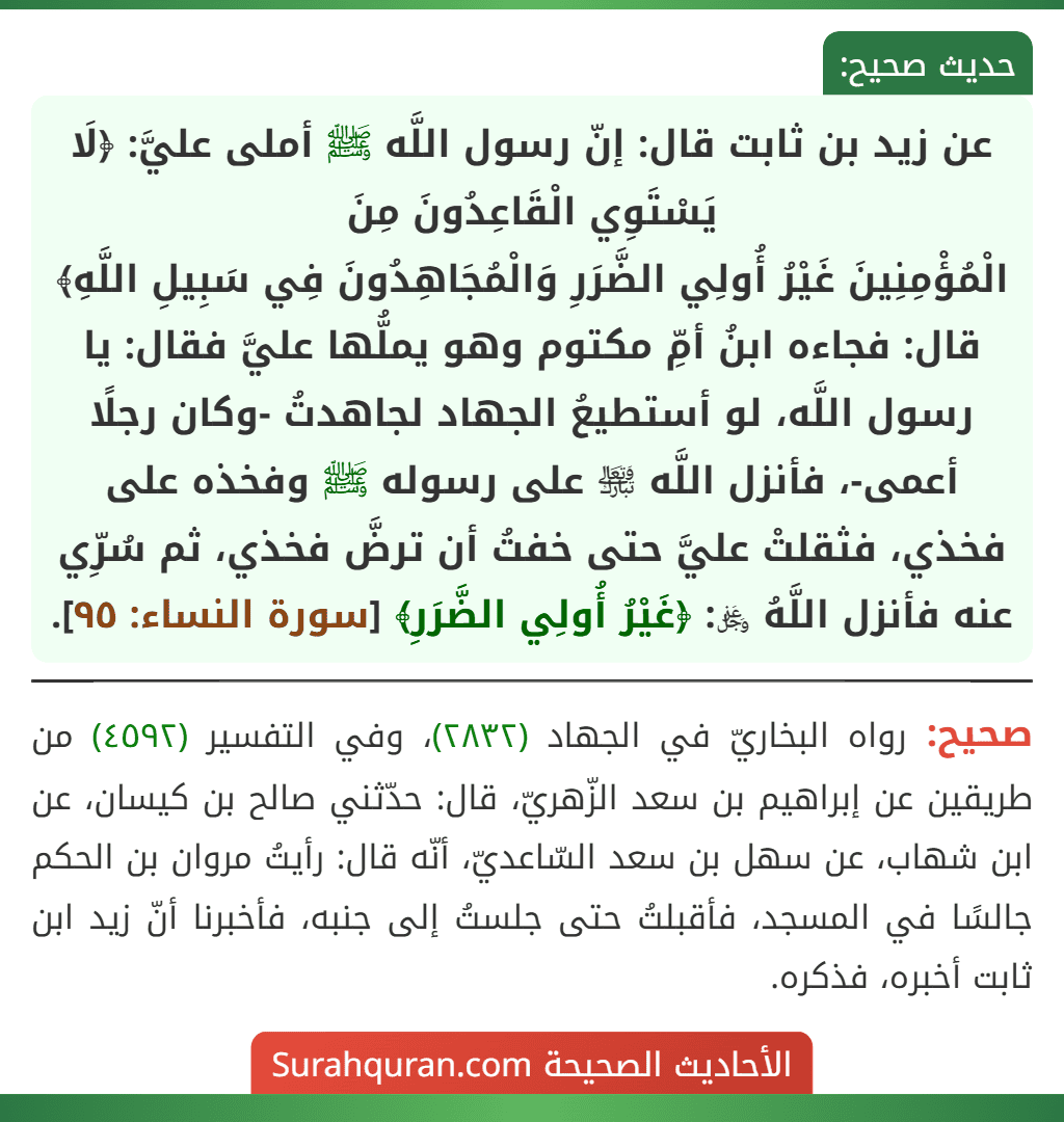 عن زيد بن ثابت قال: إنّ رسول اللَّه ﷺ أملى عليَّ: ﴿لَا يَسْتَوِي الْقَاعِدُونَ مِنَ
الْمُؤْمِنِينَ غَيْرُ أُولِي الضَّرَرِ وَالْمُجَاهِدُونَ فِي سَبِيلِ اللَّهِ﴾ قال: فجاءه ابنُ أمِّ مكتوم وهو يملُّها عليَّ فقال: يا رسول اللَّه، لو أستطيعُ الجهاد لجاهدتُ -وكان رجلًا أعمى-، فأنزل اللَّه ﵎ على رسوله ﷺ وفخذه على فخذي، فثقلتْ عليَّ حتى خفتُ أن ترضَّ فخذي، ثم سُرِّي عنه فأنزل اللَّهُ ﷿: ﴿غَيْرُ أُولِي الضَّرَرِ﴾ [سورة النساء: ٩٥].