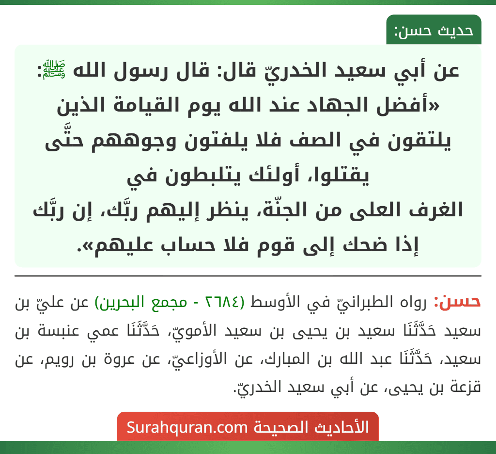 عن أبي سعيد الخدريّ قال: قال رسول الله ﷺ: «أفضل الجهاد عند الله يوم القيامة الذين يلتقون في الصف فلا يلفتون وجوههم حتَّى يقتلوا، أولئك يتلبطون في
الغرف العلى من الجنّة، ينظر إليهم ربَّك، إن ربَّك إذا ضحك إلى قوم فلا حساب عليهم».
